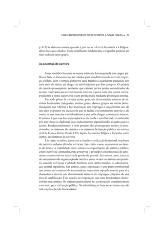 O QUE O EMPREGO PÚBLICO TEM DE DIFERENTE. A FUNÇÃO PÚBLICA   71




p. 412) de sistemas mistos, quando é preciso se referir à Alemanha e à Bélgica,
além dos casos citados. Com semelhante fundamento, a Espanha poderia ter
sido incluída nesse grupo.


Os sistemas de carreira


      Esses modelos baseiam-se numa estrutura hierarquizada dos cargos pú-
blicos. Nela os funcionários, recrutados para um determinado nível de empre-
go, podem, com o tempo, percorrer uma trajetória ascendente passando por
uma série de níveis, até chegar ao nível máximo que lhes compete. Os planos
de carreira pressupõem, portanto, que existam certos postos considerados de
acesso, reservados para recrutamento externo, e que o resto dos postos corres-
pondentes a níveis superiores sejam preenchidos mediante promoção interna.
      Em todo plano de carreira existe, pois, um determinado número de di-
visões horizontais (categorias, escalas, graus, classes, grupos ou outras deno-
minações) que refletem a hierarquização dos empregos e cujos limites são, de
um lado, os pontos ou escalas em que se realiza o recrutamento externo e, de
outro, os que marcam o nível máximo a que pode chegar a promoção interna.
O normal é que essa hierarquização leve em conta o nível formal (reconhecido
por um título ou diploma) dos conhecimentos especializados exigidos para o
acesso. Fundamentalmente, e sem prejuízo dos pressupostos mistos já men-
cionados, os sistemas de carreira e os sistemas de função pública ou serviço
civil da França, Reino Unido, EUA, Japão, Alemanha, Bélgica e Espanha, entre
outros, são sistemas de carreira.
      Em certas ocasiões, junto com a citada estratificação horizontal, os planos
de carreira incluem divisões verticais. Em certos casos, respondem ao dese-
jo de limitar a mobilidade entre setores ou organizações do sistema público,
como ocorre na Alemanha, para preservar o princípio constitucional de auto-
nomia ministerial em matéria de gestão de pessoal. Em outros casos, trata-se
de mecanismos de organização da carreira, como ocorre no sistema corporati-
vo, nascido na França e adotado também, com certos matizes, na administra-
ção central espanhola. Em síntese, uma corporação é um grupo profissional
que reúne um conjunto de funcionários recrutados especificamente para si e
chamados a exercer um determinado número de empregos, próprios de sua
área de qualificação. É no quadro da corporação que estes funcionários desen-
volvem sua carreira. Os estatutos particulares das corporações complementam
o estatuto geral da função pública. Na administração francesa existem cerca de
mil corporações de funcionários.
 