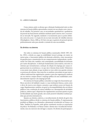 72   MÉRITO E FLEXIBILIDADE




     Como síntese, pode-se afirmar que a distinção fundamental entre os dois
sistemas de função pública apresentados consiste em sua relação com o merca-
do de trabalho. No primeiro caso, as necessidades quantitativas e qualitativas
de pessoal são basicamente satisfeitas mediante ajuste externo, isto é, recorren-
do ao mercado. No segundo, mediante o recrutamento para os postos defini-
dos como de acesso. A criação de um ou mais mercados de trabalho internos
(Hondeghem e Steen, 2000, p. 65) fará com que os gestores de pessoal operem
preferentemente neles para atender o restante de suas necessidades.


Os direitos e os deveres


      Em todos os sistemas de função pública examinados (MAP, 1997; Zil-
ler, 1993), o direito ao cargo ou estabilidade (tenure) protege, em maior ou
menor grau, o funcionário público da demissão arbitrária, como mecanismo
de garantia para a manutenção de um comportamento independente e profis-
sional. Em todos eles, também, está contemplada a possibilidade da demissão
por razões disciplinares. A distinção fundamental, nesta matéria, está entre os
sistemas que normatizaram a extinção da relação de emprego por causas or-
ganizacionais ou econômicas, e os que não o fizeram desse modo. Voltaremos
a esse ponto mais adiante, já que incidem às vezes sobre essa questão extrema
os processos de reforma. Seja como for, os analistas concordam em que tanto a
cultura tradicional das organizações, quanto o peso das organizações sindicais
em seu interior, sempre dotam o emprego público de uma estabilidade consi-
deravelmente superior à do emprego privado.
      Os sistemas de função pública coincidem ao exigir dos funcionários pú-
blicos um dever de lealdade à nação e a suas instituições básicas, assim como
o dever de reserva com relação a assuntos a que tenham acesso em função do
cargo. Regulamentam, também, em geral, as incompatibilidades dos servidores
públicos com a realização de outros trabalhos ou o desempenho de atividades
políticas, embora aqui a dispersão dos regulamentos nacionais quanto ao grau
de liberalidade seja muito grande, não sendo possível vislumbrar nenhum pa-
drão que permita sistematizá-la.
      Quanto aos direitos coletivos, o reconhecimento do direito de greve dos
funcionários públicos divide os sistemas de função pública. É expressamente
proibido na Bélgica e na Alemanha e plenamente reconhecido na França e na
Itália. Também na Espanha, onde apenas constituem exceção as corporações
da polícia. Na Holanda e no Reino Unido o direito não é reconhecido formal-
mente, mas seu exercício não dá lugar a sanções. Os direitos de participação e
 