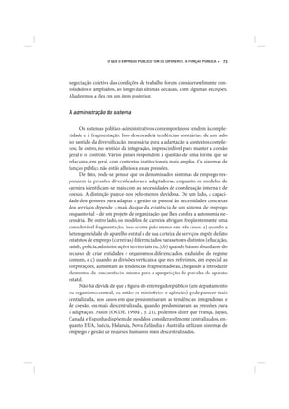 O QUE O EMPREGO PÚBLICO TEM DE DIFERENTE. A FUNÇÃO PÚBLICA   73




negociação coletiva das condições de trabalho foram consideravelmente con-
solidados e ampliados, ao longo das últimas décadas, com algumas exceções.
Aludiremos a eles em um item posterior.


A administração do sistema

      Os sistemas político-administrativos contemporâneos tendem à comple-
xidade e à fragmentação. Isso desencadeia tendências contrárias: de um lado
no sentido da diversificação, necessária para a adaptação a contextos comple-
xos; de outro, no sentido da integração, imprescindível para manter a coesão
geral e o controle. Vários países respondem à questão de uma forma que se
relaciona, em geral, com contextos institucionais mais amplos. Os sistemas de
função pública não estão alheios a essas pressões.
      De fato, pode-se pensar que os denominados sistemas de emprego res-
pondem às pressões diversificadoras e adaptadoras, enquanto os modelos de
carreira identificam-se mais com as necessidades de coordenação interna e de
coesão. A distinção parece-nos pelo menos duvidosa. De um lado, a capaci-
dade dos gestores para adaptar a gestão de pessoal às necessidades concretas
dos serviços depende – mais do que da existência de um sistema de emprego
enquanto tal – de um projeto de organização que lhes confira a autonomia ne-
cessária. De outro lado, os modelos de carreira abrigam freqüentemente uma
considerável fragmentação. Isso ocorre pelo menos em três casos: a) quando a
heterogeneidade do aparelho estatal e de sua carteira de serviços impõe de fato
estatutos de emprego (carreiras) diferenciados para setores distintos (educação,
saúde, polícia, administrações territoriais etc.); b) quando há uso abundante do
recurso de criar entidades e organismos diferenciados, excluídos do regime
comum, e c) quando as divisões verticais a que nos referimos, em especial as
corporações, aumentam as tendências fragmentadoras, chegando a introduzir
elementos de concorrência interna para a apropriação de parcelas do aparato
estatal.
      Não há dúvida de que a figura do empregador público (um departamento
ou organismo central, ou então os ministérios e agências) pode parecer mais
centralizada, nos casos em que predominaram as tendências integradoras e
de coesão, ou mais descentralizada, quando predominaram as pressões para
a adaptação. Assim (OCDE, 1999a , p. 21), podemos dizer que França, Japão,
Canadá e Espanha dispõem de modelos consideravelmente centralizados, en-
quanto EUA, Suécia, Holanda, Nova Zelândia e Austrália utilizam sistemas de
emprego e gestão de recursos humanos mais descentralizados.
 