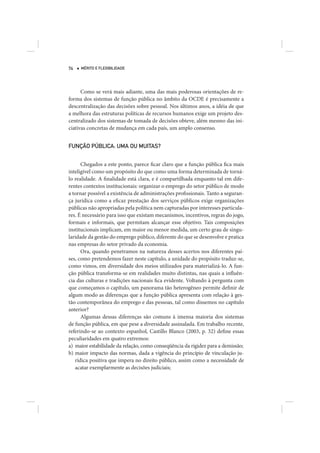 74   MÉRITO E FLEXIBILIDADE




      Como se verá mais adiante, uma das mais poderosas orientações de re-
forma dos sistemas de função pública no âmbito da OCDE é precisamente a
descentralização das decisões sobre pessoal. Nos últimos anos, a idéia de que
a melhora das estruturas políticas de recursos humanos exige um projeto des-
centralizado dos sistemas de tomada de decisões obteve, além mesmo das ini-
ciativas concretas de mudança em cada país, um amplo consenso.


FUNÇÃO PÚBLICA: UMA OU MUITAS?


      Chegados a este ponto, parece ficar claro que a função pública fica mais
inteligível como um propósito do que como uma forma determinada de torná-
lo realidade. A finalidade está clara, e é compartilhada enquanto tal em dife-
rentes contextos institucionais: organizar o emprego do setor público de modo
a tornar possível a existência de administrações profissionais. Tanto a seguran-
ça jurídica como a eficaz prestação dos serviços públicos exige organizações
públicas não apropriadas pela política nem capturadas por interesses particula-
res. É necessário para isso que existam mecanismos, incentivos, regras do jogo,
formais e informais, que permitam alcançar esse objetivo. Tais composições
institucionais implicam, em maior ou menor medida, um certo grau de singu-
laridade da gestão do emprego público, diferente do que se desenvolve e pratica
nas empresas do setor privado da economia.
      Ora, quando penetramos na natureza desses acertos nos diferentes paí-
ses, como pretendemos fazer neste capítulo, a unidade do propósito traduz-se,
como vimos, em diversidade dos meios utilizados para materializá-lo. A fun-
ção pública transforma-se em realidades muito distintas, nas quais a influên-
cia das culturas e tradições nacionais fica evidente. Voltando à pergunta com
que começamos o capítulo, um panorama tão heterogêneo permite definir de
algum modo as diferenças que a função pública apresenta com relação à ges-
tão contemporânea do emprego e das pessoas, tal como dissemos no capítulo
anterior?
      Algumas dessas diferenças são comuns à imensa maioria dos sistemas
de função pública, em que pese a diversidade assinalada. Em trabalho recente,
referindo-se ao contexto espanhol, Castillo Blanco (2003, p. 32) define essas
peculiaridades em quatro extremos:
a) maior estabilidade da relação, como conseqüência da rigidez para a demissão;
b) maior impacto das normas, dada a vigência do princípio de vinculação ju-
   rídica positiva que impera no direito público, assim como a necessidade de
   acatar exemplarmente as decisões judiciais;
 