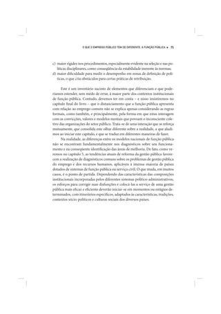 O QUE O EMPREGO PÚBLICO TEM DE DIFERENTE. A FUNÇÃO PÚBLICA   75




c) maior rigidez nos procedimentos, especialmente evidente na seleção e nas po-
   líticas disciplinares, como conseqüência da estabilidade inerente às normas;
d) maior dificuldade para medir o desempenho em zonas de definição de polí-
   ticas, o que cria obstáculos para certas práticas de retribuição.

      Este é um inventário sucinto de elementos que diferenciam e que pode-
ríamos estender, sem medo de errar, à maior parte dos contextos institucionais
de função pública. Contudo, devemos ter em conta – e nisso insistiremos no
capítulo final do livro – que o distanciamento que a função pública apresenta
com relação ao emprego comum não se explica apenas considerando as regras
formais, como também, e principalmente, pela forma em que estas interagem
com as convicções, valores e modelos mentais que povoam o inconsciente cole-
tivo das organizações do setor público. Trata-se de uma interação que se reforça
mutuamente, que consolida este olhar diferente sobre a realidade, a que aludi-
mos ao iniciar este capítulo, e que se traduz em diferentes maneiras de fazer.
      Na realidade, as diferenças entre os modelos nacionais de função pública
não se encontram fundamentalmente nos diagnósticos sobre seu funciona-
mento e na conseqüente identificação das áreas de melhoria. De fato, como ve-
remos no capítulo 5, as tendências atuais de reforma da gestão pública favore-
cem a realização de diagnósticos comuns sobre os problemas de gestão pública
do emprego e dos recursos humanos, aplicáveis à imensa maioria de países
dotados de sistemas de função pública ou serviço civil. O que muda, em muitos
casos, é o ponto de partida. Dependendo das características das composições
institucionais incorporadas pelos diferentes sistemas político-administrativos,
os esforços para corrigir suas disfunções e colocá-las a serviço de uma gestão
pública mais eficaz e eficiente deverão iniciar-se em momentos ou estágios de-
terminados, com itinerários específicos, adaptados às características, tradições,
contextos sócio-políticos e culturas sociais dos diversos países.
 