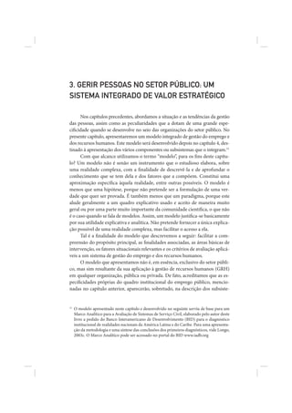 3. GERIR PESSOAS NO SETOR PÚBLICO: UM
SISTEMA INTEGRADO DE VALOR ESTRATÉGICO

      Nos capítulos precedentes, abordamos a situação e as tendências da gestão
das pessoas, assim como as peculiaridades que a dotam de uma grande espe-
cificidade quando se desenvolve no seio das organizações do setor público. No
presente capítulo, apresentaremos um modelo integrado de gestão do emprego e
dos recursos humanos. Este modelo será desenvolvido depois no capítulo 4, des-
tinado à apresentação dos vários componentes ou subsistemas que o integram.11
      Com que alcance utilizamos o termo “modelo”, para os fins deste capítu-
lo? Um modelo não é senão um instrumento que o estudioso elabora, sobre
uma realidade complexa, com a finalidade de descrevê-la e de aprofundar o
conhecimento que se tem dela e dos fatores que a compõem. Constitui uma
aproximação específica àquela realidade, entre outras possíveis. O modelo é
menos que uma hipótese, porque não pretende ser a formulação de uma ver-
dade que quer ser provada. É também menos que um paradigma, porque este
alude geralmente a um quadro explicativo usado e aceito de maneira muito
geral ou por uma parte muito importante da comunidade científica, o que não
é o caso quando se fala de modelos. Assim, um modelo justifica-se basicamente
por sua utilidade explicativa e analítica. Não pretende fornecer a única explica-
ção possível de uma realidade complexa, mas facilitar o acesso a ela.
      Tal é a finalidade do modelo que descrevemos a seguir: facilitar a com-
preensão do propósito principal, as finalidades associadas, as áreas básicas de
intervenção, os fatores situacionais relevantes e os critérios de avaliação aplicá-
veis a um sistema de gestão do emprego e dos recursos humanos.
      O modelo que apresentamos não é, em essência, exclusivo do setor públi-
co, mas sim resultante da sua aplicação à gestão de recursos humanos (GRH)
em qualquer organização, pública ou privada. De fato, acreditamos que as es-
pecificidades próprias do quadro institucional do emprego público, mencio-
nadas no capítulo anterior, aparecerão, sobretudo, na descrição dos subsiste-


11
     O modelo apresentado neste capítulo e desenvolvido no seguinte serviu de base para um
     Marco Analítico para a Avaliação de Sistemas de Serviço Civil, elaborado pelo autor deste
     livro a pedido do Banco Interamericano de Desenvolvimento (BID) para o diagnóstico
     institucional de realidades nacionais da América Latina e do Caribe. Para uma apresenta-
     ção da metodologia e uma síntese das conclusões dos primeiros diagnósticos, vide Longo,
     2003c. O Marco Analítico pode ser acessado no portal do BID www.iadb.org
 