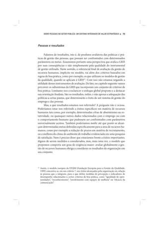 GERIR PESSOAS NO SETOR PÚBLICO: UM SISTEMA INTEGRADO DE VALOR ESTRATÉGICO         79




Pessoas e resultados

      Falamos de resultados, isto é, de produtos avaliáveis das políticas e prá-
ticas de gestão das pessoas, que possam ser confrontados com determinados
parâmetros ou metas. Assumimos portanto uma perspectiva que avalia a GRH
por suas conseqüências e não simplesmente pela qualidade do instrumental
de gestão utilizado. Neste sentido, o referencial final de avaliação da gestão de
recursos humanos, implícito no modelo, vai além dos critérios baseados em
regras de boa prática, como por exemplo, os que utilizam os modelos de gestão
da qualidade, quando se aplicam à GRH13. Com isso não estamos negando a
utilidade desses instrumentos de avaliação. De fato, no capítulo seguinte vamos
percorrer os subsistemas da GRH que incorporam um conjunto de critérios de
boa prática. Limitamo-nos a esclarecer o enfoque global proposto e a destacar
sua orientação finalista. São os resultados, enfim, e não apenas a adequação das
políticas a certas pautas, que determinarão o êxito de um sistema de gestão do
emprego e das pessoas.
      Mas, a que resultados estamos nos referindo? A pergunta não é ociosa.
Poderíamos estar nos referindo a êxitos específicos em matéria de recursos
humanos tais como, por exemplo, determinadas cifras de absenteísmo ou ro-
tatividade, ou quaisquer outros dados relacionados com o emprego ou com
o comportamento humano que pudessem ser confrontados com parâmetros
universalmente aceitos. Também poderíamos medir até que ponto se alcan-
çam determinadas metas definidas especificamente para a área de recursos hu-
manos, como por exemplo a redução de prazos em matéria de recrutamento,
ou a melhora do clima do ambiente de trabalho evidenciada em uma pesquisa
de satisfação. Nem é preciso dizer que estaríamos frente a êxitos importantes,
dignos de serem medidos e considerados, mas, mais uma vez, o modelo que
propomos comporta um grau de exigência maior: avaliar globalmente a ges-
tão de recursos humanos obriga a considerar os resultados da organização em
seu conjunto.




13
     Assim, o modelo europeu da EFQM (Fundação Européia para a Gestão da Qualidade,
     1999) concentra-se, em seu critério 7, nos êxitos alcançados pela organização em relação
     às pessoas que a integram, para o que define medidas de percepção e indicadores de
     desempenho relacionados a certos critérios de boa prática, como “igualdade de opor-
     tunidades”, “reconhecimento”, “envolvimento com equipes de melhora” ou “eficácia da
     comunicação”.
 