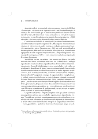 80      MÉRITO E FLEXIBILIDADE




      A questão poderia ser enunciada assim: um sistema concreto de GRH só
cria valor para a organização se representar uma contribuição efetiva para a
obtenção dos resultados em que se realizam suas prioridades. Se este vínculo
não estiver claro, não tem sentido buscar justificativas na correção teórica dos
instrumentos ou na obtenção de metas parciais. Em outras palavras, a GRH
não obtém êxito em organizações que não alcançam seus objetivos.
      Certamente, os resultados de uma organização sofrem também a influên-
cia de fatores alheios às políticas e práticas de GRH. Algumas destas influências
emanam de outras áreas de gestão, como a da produção, a econômico-finan-
ceira, a comercial e outras. É evidente que a GRH não pode ser considerada a
única responsável pelos resultados alcançados pela organização, o que nos leva
a perguntar até onde chega sua responsabilidade. A resposta só pode ser esta:
o que pode ser imputado à GRH é a parte em que os resultados da organização
dependem das pessoas.
      Sem dúvida, precisar esse alcance é um assunto que deve ser elucidado
mediante uma análise nitidamente situacional, isto é, examinando a etiologia
específica dos resultados obtidos e ponderando os diversos fatores de influên-
cia existentes. O grau de influência das pessoas nos resultados pode oscilar em
grande parte, dependendo de fatores como o setor de atividade (por exemplo,
industrial ou de serviços), o sistema técnico (mais ou menos regulador ou me-
canizado, mais ou menos sofisticado), o contexto (mais ou menos complexo,
dinâmico, hostil)14 ou a própria estratégia da organização (por exemplo, tende-
rá a influir menos, previsivelmente, no contexto de uma estratégia empresarial
de custos do que em uma de diferenciação). Então, como indicávamos no ca-
pítulo 1, a transcendência atualmente atribuída à gestão de recursos humanos
deriva, precisamente, de que, em nossos dias, diferentemente de outras épocas
e de outros paradigmas, generalizou-se a percepção de que, sem desconhecer
essas diferenças, as pessoas são de qualquer modo cruciais para que as organi-
zações alcancem os resultados que almejam.
      Chegando a este ponto, a pergunta obrigatória é: em que sentido e com que
alcance podemos afirmar que os resultados organizacionais dependem das pes-
soas? O modelo que propomos responde a esta pergunta da seguinte forma: os re-
sultados a alcançar relacionam-se causalmente com as pessoas de duas maneiras:
a) de um lado, acham-se influenciados pelo grau de adequação do dimensiona-
   mento, quantitativo e qualitativo, dos recursos humanos em relação às finali-


14
     Para esclarecer melhor essas dimensões do sistema técnico e do contexto da organização,
     ver Mintzberg, 1984, p. 289-329.
 