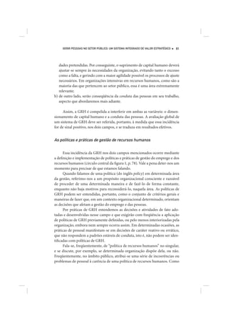 GERIR PESSOAS NO SETOR PÚBLICO: UM SISTEMA INTEGRADO DE VALOR ESTRATÉGICO   81




   dades pretendidas. Por conseguinte, o suprimento de capital humano deverá
   ajustar-se sempre às necessidades da organização, evitando tanto o excesso
   como a falta, e gerindo com a maior agilidade possível os processos de ajuste
   necessários. Em organizações intensivas em recursos humanos, como são a
   maioria das que pertencem ao setor público, essa é uma área extremamente
   relevante;
b) de outro lado, serão conseqüência da conduta das pessoas em seu trabalho,
   aspecto que abordaremos mais adiante.

     Assim, a GRH é compelida a interferir em ambas as variáveis: o dimen-
sionamento de capital humano e a conduta das pessoas. A avaliação global de
um sistema de GRH deve ser referida, portanto, à medida que essa incidência
for de sinal positivo, nos dois campos, e se traduza em resultados efetivos.


As políticas e práticas de gestão de recursos humanos

      Essa incidência da GRH nos dois campos mencionados ocorre mediante
a definição e implementação de políticas e práticas de gestão do emprego e dos
recursos humanos (círculo central da figura 1, p. 78). Vale a pena deter-nos um
momento para precisar de que estamos falando.
      Quando falamos de uma política (do inglês policy) em determinada área
da gestão, referimo-nos a um propósito organizacional consciente e razoável
de proceder de uma determinada maneira e de fazê-lo de forma constante,
enquanto não haja motivos para reconsiderá-lo, naquela área. As políticas de
GRH podem ser entendidas, portanto, como o conjunto de critérios gerais e
maneiras de fazer que, em um contexto organizacional determinado, orientam
as decisões que afetam a gestão do emprego e das pessoas.
      Por práticas de GRH entendemos as decisões e atividades de fato ado-
tadas e desenvolvidas nesse campo e que exigirão com freqüência a aplicação
de políticas de GRH previamente definidas, ou pelo menos interiorizadas pela
organização, embora nem sempre ocorra assim. Em determinadas ocasiões, as
práticas de pessoal manifestam-se em decisões de caráter reativo ou errático,
que não respondem a padrões estáveis de conduta, isto é, não podem ser iden-
tificadas com políticas de GRH.
      Fala-se, freqüentemente, de “política de recursos humanos” no singular,
e se discute, por exemplo, se determinada organização dispõe dela, ou não.
Freqüentemente, no âmbito público, atribui-se uma série de incoerências ou
problemas de pessoal à carência de uma política de recursos humanos. Como
 