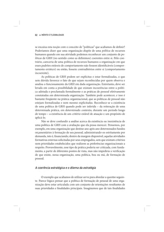 82   MÉRITO E FLEXIBILIDADE




se encaixa esta noção com o conceito de “políticas” que acabamos de definir?
Poderíamos dizer que uma organização dispõe de uma política de recursos
humanos quando em sua atividade podemos reconhecer um conjunto de po-
líticas de GRH (no sentido como as definimos) coerentes entre si. Pelo con-
trário, careceria de uma política de recursos humanos a organização em que
esses padrões estáveis de comportamento não fossem identificáveis (compor-
tamento errático) ou então, fossem contraditórios entre si (comportamento
incoerente).
      As políticas de GRH podem ser explícitas e estar formalizadas, o que
sem dúvida favorece o fato de que sejam reconhecidas por quem observa e
analisa o funcionamento da GRH em dada organização. Entretanto, deve ser
levada em conta a possibilidade de que existam incoerências entre a políti-
ca adotada e proclamada formalmente e as práticas de pessoal efetivamente
constatadas em determinada organização. Também pode acontecer, e isso é
bastante freqüente na prática organizacional, que as políticas de pessoal não
estejam formalizadas e nem mesmo explicitadas. Reconhece-se a existência
de uma política de GRH quando pode ser inferida – da reiteração de uma
determinada prática, em determinado contexto, durante um período longo
de tempo – a existência de um critério estável de atuação e um propósito de
aplicá-lo.
      Não se deve confundir a análise acerca da existência ou inexistência de
uma política de GRH com a avaliação que ela possa merecer. Pensemos, por
exemplo, em uma organização que destine ano após ano determinados fundos
orçamentários à formação de seu pessoal, administrando-os estritamente por
demanda, isto é, financiando, dentro da margem disponível, aquelas atividades
formativas externas solicitadas por seus empregados, sem que existam critérios
nem prioridades estabelecidos que realizem as preferências organizacionais a
respeito. Provavelmente, esse tipo de prática poderia ser criticada, com funda-
mento, a partir de diferentes pontos de vista, mas não impediria a verificação
de que existe, nessa organização, uma política, boa ou má, de formação de
pessoal.


A coerência estratégica e o dilema da estratégia

      O exemplo que acabamos de utilizar serve para abordar a questão seguin-
te. Parece lógico pensar que a política de formação de pessoal de uma orga-
nização deve estar articulada com um conjunto de orientações resultantes de
suas prioridades e finalidades principais. Imaginemos que de tais finalidades
 