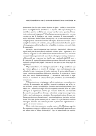 GERIR PESSOAS NO SETOR PÚBLICO: UM SISTEMA INTEGRADO DE VALOR ESTRATÉGICO   83




pudéssemos concluir que a melhor maneira de gerir a formação fosse descen-
tralizá-la completamente, transferindo as decisões sobre capacitação para os
indivíduos que irão recebê-la, sem começar a avaliar outras questões. Um ex-
cessivo esforço de imaginação? Talvez bastasse pensar, por exemplo, em uma
empresa em fase de liquidação, que tivesse como uma de suas prioridades a
recolocação de seu pessoal. Nesse caso, a política de formação enunciada como
exemplo poderia ter um fundamento estratégico. Se esse não fosse o caso, o
exemplo mostraria, pelo contrário, uma gestão claramente ineficiente quanto
à formação, cujo defeito fundamental seria a falta de conexão com a estratégia
da organização.
      Ou seja, a gestão das pessoas não conseguirá realizar uma contribuição
significativa para a obtenção de resultados valiosos para a organização se o
conteúdo das políticas de GRH não estiver devidamente alinhado e articulado
com a estratégia organizacional. A coerência estratégica é um traço fundamen-
tal do modelo que propomos. Isso significa que a qualidade da GRH, tanto a
de cada uma de suas políticas ou práticas como a do sistema de gestão em sua
totalidade, não pode ser julgada à margem de sua conexão com a estratégia da
organização.
      O que entendemos por estratégia? Depreende-se do que foi dito até aqui
que estamos aplicando ao conceito de estratégia o mais amplo de quantos sig-
nificados lhe são comumente atribuídos na teoria da gestão, identificando-a
com o conjunto de finalidades básicas ou prioritárias da organização. Fazem
parte desta noção ampla de estratégia: a) a missão, ou razão de ser da orga-
nização; b) suas linhas de ação ou orientações prioritárias, e c) seus objetivos
operacionais.
      Utilizamos o termo estratégia para referir-nos tanto aos pronunciamentos
explícitos da organização, seja qual for o grau de formalização que se lhes te-
nha atribuído, quanto – o que é muito freqüente nos contextos públicos – para
referir-nos a preferências implícitas dos dirigentes que fazem parte da cúpula
estratégica da organização, sempre que possamos deduzi-las razoavelmente
das decisões adotadas. Desta afirmação cabe inferir uma premissa importante.
Embora seja freqüente que as prioridades das organizações não se definam me-
diante procedimentos formalizados (e nem é indispensável que assim seja) po-
demos dizer que, quanto maior o grau de clareza e de explicitação do mandato
estratégico, mais fácil será a articulação entre as prioridades organizacionais e
a gestão de recursos humanos.
      Neste ponto tropeçamos com uma das maiores dificuldades que a gestão
das pessoas nos contextos públicos enfrenta; uma dificuldade a que podemos
nos referir como o “dilema da estratégia”. Trata-se, na realidade, de um dile-
 