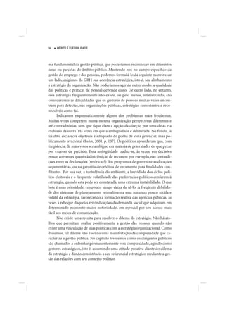 84   MÉRITO E FLEXIBILIDADE




ma fundamental da gestão pública, que poderíamos reconhecer em diferentes
áreas ou parcelas do âmbito público. Mantendo-nos no campo específico da
gestão do emprego e das pessoas, podemos formulá-lo da seguinte maneira: de
um lado, exigimos da GRH sua coerência estratégica, isto é, seu alinhamento
à estratégia da organização. Não poderíamos agir de outro modo: a qualidade
das políticas e práticas de pessoal depende disso. De outro lado, no entanto,
essa estratégia freqüentemente não existe, ou pelo menos, relativizando, são
consideráveis as dificuldades que os gestores de pessoas muitas vezes encon-
tram para detectar, nas organizações públicas, estratégias consistentes e reco-
nhecíveis como tal.
      Indicamos esquematicamente alguns dos problemas mais freqüentes.
Muitas vezes competem numa mesma organização perspectivas diferentes e
até contraditórias, sem que fique clara a opção da direção por uma delas e a
exclusão da outra. Há vezes em que a ambigüidade é deliberada. No fundo, já
foi dito, esclarecer objetivos é adequado do ponto de vista gerencial, mas po-
liticamente irracional (Behn, 2001, p. 107). Os políticos aprenderam que, com
freqüência, dá mais votos ser ambíguo em matéria de prioridades do que pecar
por excesso de precisão. Essa ambigüidade traduz-se, às vezes, em decisões
pouco coerentes quanto à distribuição de recursos: por exemplo, nas contradi-
ções entre as declarações (retóricas?) dos programas de governo e as dotações
orçamentárias, ou na garantia de créditos de orçamento para finalidades con-
flitantes. Por sua vez, a turbulência do ambiente, a brevidade dos ciclos polí-
tico-eleitorais e a freqüente volatilidade das preferências políticas conferem à
estratégia, quando esta pode ser constatada, uma extrema instabilidade. O que
hoje é uma prioridade, em pouco tempo deixa de sê-lo. A freqüente debilida-
de dos sistemas de planejamento retroalimenta essa natureza pouco nítida e
volátil da estratégia, favorecendo a formação reativa das agências públicas, às
vezes a reboque daquelas reivindicações da demanda social que adquirem em
determinado momento maior notoriedade, em especial por seu acesso mais
fácil aos meios de comunicação.
      Não existe uma receita para resolver o dilema da estratégia. Não há ata-
lhos que permitam avaliar positivamente a gestão das pessoas quando não
existe uma vinculação de suas políticas com a estratégia organizacional. Como
dissemos, tal dilema não é senão uma manifestação da complexidade que ca-
racteriza a gestão pública. No capítulo 6 veremos como os dirigentes públicos
são chamados a enfrentar permanentemente essa complexidade, agindo como
gestores estratégicos, isto é, assumindo uma atitude proativa diante do dilema
da estratégia e dando consistência a seu referencial estratégico mediante a ges-
tão das relações com seu contexto político.
 