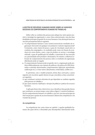 GERIR PESSOAS NO SETOR PÚBLICO: UM SISTEMA INTEGRADO DE VALOR ESTRATÉGICO   85




A GESTÃO DE RECURSOS HUMANOS INCIDE SOBRE AS VARIÁVEIS
DECISIVAS DO COMPORTAMENTO HUMANO NO TRABALHO


      Influir sobre as condutas das pessoas para adequá-las, tanto quanto pos-
sível, à estratégia da organização é, como vimos anteriormente, uma das duas
finalidades principais da gestão de recursos humanos. Esta afirmação baseia-se
nos dois pressupostos básicos seguintes.
■  O comportamento humano é uma variável essencial dos resultados da or-
   ganização. Será assim em qualquer circunstância e contexto organizacional?
   Certamente, como víamos há pouco, o grau de vinculação causal entre as
   condutas dos empregados e os resultados pode variar em função da ocor-
   rência de certos fatores, como o tipo de produto ou serviço, a tecnologia
   utilizada, o grau de qualificação do trabalho, a autonomia de sua execução
   ou a proximidade entre produtor e destinatário. No entanto, a influência re-
   levante do comportamento das pessoas sobre os resultados da organização
   dificilmente pode ser negada.
■  O comportamento humano pode ser gerido, isto é, a organização pode pro-
   duzir deliberadamente um conjunto de políticas e de práticas de GRH desti-
   nadas a estimular determinados comportamentos (aplicação, aprendizado,
   colaboração etc.) e evitar outros (absenteísmo, rotatividade, conflito etc.).
      Se partirmos, com o modelo proposto, destas duas convicções, o passo
seguinte será encontrar aqueles fatores em que coincidam as duas característi-
cas seguintes:
a) que constituam variáveis relevantes de que dependam as condutas seguidas
   pelas pessoas no trabalho, e
b) que sejam sensíveis à definição e ativação de políticas e práticas de recursos
   humanos.
      A aplicação destes dois critérios leva-nos a identificar dois grandes fatores
que constituem, ao mesmo tempo, como indica a figura 2, variáveis fundamen-
tais do comportamento humano no trabalho e, por isso, nas áreas principais de
intervenção para a gestão de recursos humanos: falamos das competências e da
vontade das pessoas.


As competências

    As competências são, como vimos no capítulo 1, aquelas qualidades hu-
manas das quais deriva a idoneidade para desempenhar determinada tarefa.
 