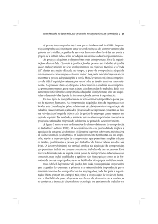 GERIR PESSOAS NO SETOR PÚBLICO: UM SISTEMA INTEGRADO DE VALOR ESTRATÉGICO   87




      A gestão das competências é uma parte fundamental da GRH. Enquan-
to as competências constituem uma variável essencial do comportamento das
pessoas no trabalho, a gestão de recursos humanos deve levá-las em conta e
propor-se a influir nelas, a fim de adequá-las às necessidades organizacionais.
      As pessoas adquirem e desenvolvem suas competências fora da organi-
zação e dentro dela. Quando a qualificação das pessoas no trabalho dependia
quase exclusivamente de seus conhecimentos ou recursos técnicos e a “vida
útil” destes era muito dilatada no tempo, o peso da competência adquirida
externamente era incomparavelmente maior: boa parte do êxito baseava-se em
encontrar a pessoa adequada para a tarefa. Hoje, levamos em conta competên-
cias de difícil aquisição externa; por outro lado, as tarefas mudam constante-
mente. As pessoas vêem-se obrigadas a desenvolver e atualizar sua competên-
cia permanentemente, para estar à altura das demandas do trabalho. Tudo isso
aumentou notavelmente a importância daquelas competências que são adqui-
ridas e desenvolvidas depois da incorporação da pessoa à organização.
      Os dois tipos de competências são de extraordinária importância para a ges-
tão de recursos humanos. As competências adquiridas fora da organização são
levadas em consideração pelos subsistemas de planejamento e organização do
trabalho; elas constituem o eixo dos processos de incorporação e mantêm de fato
sua relevância ao longo de todo o ciclo de gestão do emprego, como veremos no
capítulo seguinte. Por seu lado, a evolução interna das competências concentra os
processos e atividades próprias do subsistema de gestão do desenvolvimento.
      A figura 3 mostra-nos as dimensões do desenvolvimento de competência
no trabalho (Ledford, 1989). O desenvolvimento em profundidade implica a
aquisição de um grau de domínio ou destreza superior sobre uma mesma área
de conhecimentos ou destrezas. O desenvolvimento horizontal, ou em ampli-
tude, supõe a incorporação de competências que permitem ampliar o leque
de tarefas, qualificando a pessoa para trabalhar de forma valiosa em diversas
áreas. O desenvolvimento na vertical implica na aquisição de competências
que permitem influir no comportamento no trabalho de outras pessoas. Essa
terceira dimensão não se esgota com a posse de competências relacionadas ao
comando, mas inclui qualidades e aptidões não hierárquicas como as de for-
mador de outros empregados, ou as de facilitador de equipes multifuncionais.
      Não é difícil depreender do que foi dito duas conseqüências importantes
para a gestão das pessoas: a primeira é a extraordinária importância que o
desenvolvimento das competências dos empregados pode ter para a organi-
zação. Basta pensar em campos tais como a otimização de recursos huma-
nos, a flexibilidade para adaptar-se aos fluxos de demanda ou a mudanças
no contexto, a inovação de produtos, tecnologia ou processos de trabalho e o
 