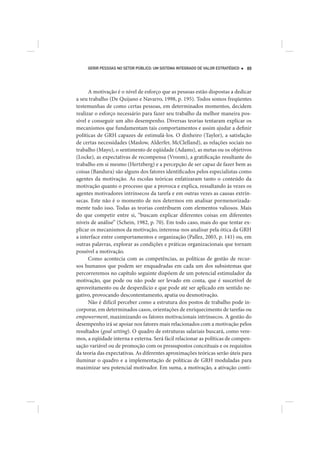 GERIR PESSOAS NO SETOR PÚBLICO: UM SISTEMA INTEGRADO DE VALOR ESTRATÉGICO   89




      A motivação é o nível de esforço que as pessoas estão dispostas a dedicar
a seu trabalho (De Quijano e Navarro, 1998, p. 195). Todos somos freqüentes
testemunhas de como certas pessoas, em determinados momentos, decidem
realizar o esforço necessário para fazer seu trabalho da melhor maneira pos-
sível e conseguir um alto desempenho. Diversas teorias tentaram explicar os
mecanismos que fundamentam tais comportamentos e assim ajudar a definir
políticas de GRH capazes de estimulá-los. O dinheiro (Taylor), a satisfação
de certas necessidades (Maslow, Alderfer, McClelland), as relações sociais no
trabalho (Mayo), o sentimento de eqüidade (Adams), as metas ou os objetivos
(Locke), as expectativas de recompensa (Vroom), a gratificação resultante do
trabalho em si mesmo (Hertzberg) e a percepção de ser capaz de fazer bem as
coisas (Bandura) são alguns dos fatores identificados pelos especialistas como
agentes da motivação. As escolas teóricas enfatizaram tanto o conteúdo da
motivação quanto o processo que a provoca e explica, ressaltando às vezes os
agentes motivadores intrínsecos da tarefa e em outras vezes as causas extrín-
secas. Este não é o momento de nos determos em analisar pormenorizada-
mente tudo isso. Todas as teorias contribuem com elementos valiosos. Mais
do que competir entre si, “buscam explicar diferentes coisas em diferentes
níveis de análise” (Schein, 1982, p. 70). Em todo caso, mais do que tentar ex-
plicar os mecanismos da motivação, interessa-nos analisar pela ótica da GRH
a interface entre comportamentos e organização (Pallez, 2003, p. 141) ou, em
outras palavras, explorar as condições e práticas organizacionais que tornam
possível a motivação.
      Como acontecia com as competências, as políticas de gestão de recur-
sos humanos que podem ser enquadradas em cada um dos subsistemas que
percorreremos no capítulo seguinte dispõem de um potencial estimulador da
motivação, que pode ou não pode ser levado em conta, que é suscetível de
aproveitamento ou de desperdício e que pode até ser aplicado em sentido ne-
gativo, provocando descontentamento, apatia ou desmotivação.
      Não é difícil perceber como a estrutura dos postos de trabalho pode in-
corporar, em determinados casos, orientações de enriquecimento de tarefas ou
empowerment, maximizando os fatores motivacionais intrínsecos. A gestão do
desempenho irá se apoiar nos fatores mais relacionados com a motivação pelos
resultados (goal setting). O quadro de estruturas salariais buscará, como vere-
mos, a eqüidade interna e externa. Será fácil relacionar as políticas de compen-
sação variável ou de promoção com os pressupostos conceituais e os requisitos
da teoria das expectativas. As diferentes aproximações teóricas serão úteis para
iluminar o quadro e a implementação de políticas de GRH moduladas para
maximizar seu potencial motivador. Em suma, a motivação, a ativação conti-
 