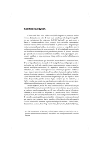 AGRADECIMENTOS

      Como autor deste livro, tenho uma dívida de gratidão para com muitas
pessoas. Entre elas está antes de mais nada uma longa lista de gestores públi-
cos que participaram dos programas do IDGP da Esade1 nos quais exerci a
docência. Tenho consciência de ter recebido, deles, estímulos e ensinamen-
tos muito valiosos. Devo mencionar também os governadores e dirigentes que
confiaram na minha capacidade de consultor e assessor ao longo destes anos. E
também os meus alunos de nove promoções de MBA da Esade, que ano após
ano desafiaram minha capacidade para formar gestores de pessoas. As coisas
que aprendi com todos eles contribuíram para filtrar minhas percepções, apro-
ximar à realidade os meus pontos de vista e melhorar minha habilidade para
comunicá-los.
      Esade, a instituição em que desenvolvo meu trabalho há mais de dez anos,
deve ser especificamente destacada neste parágrafo. Sua configuração aberta e
horizontal, que oxalá seja capaz de conservar durante muito tempo, proporcio-
nou-me o ambiente estimulante e de cooperação, necessário a todo o trabalho
intelectual, e o contato com as pessoas cuja contribuição generosa foi básica
para o meu crescimento profissional. Sua cultura humanista e plural facilitou
o engate de minhas convicções com os valores próprios do ambiente organiza-
cional em que trabalho. Sou consciente do privilégio que isso significa. Nesse
ponto, dirijo minha gratidão a Lluís Pugès, o diretor que me contratou, e a
Carlos Losada, que um dia me sugeriu a incorporação e depois, com a respon-
sabilidade atual de diretor geral, manteve sua confiança em mim.
      Dentro do Esade, recebi dos meus companheiros do Instituto de Direção
e Gestão Pública numerosas contribuições e uma influência que, sem dúvida,
se traduzem naquilo que este livro terá de mais valioso. Em especial a freqüente
colaboração na docência, na pesquisa e na consultoria de Koldo Echebarría,
hoje licenciado, foi uma importante influência para configurar a minha forma
de entender a gestão pública, como também o foi o estreito contato profissional
que mantive esses anos com Xavier Mendoza, Alfred Vernis, Albert Serra e o já
citado Carlos Losada. Também expresso meus agradecimentos a Manolo Férez,
Rafa Jiménez Asensio, Pere Puig, Manel Peiró, Enric Colet, Roberto Quiroga,



1
    NT: IDGP é o Instituto de Dirección y Gestión Pública, instituição da Esade (Escuela Su-
    perior de Administración de Empresas), uma das dez mais prestigiosas Business Schools da
    Europa.
 