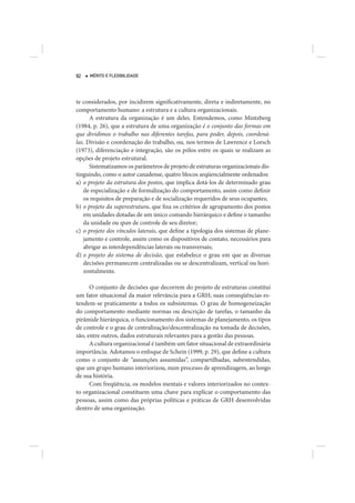 92   MÉRITO E FLEXIBILIDADE




te considerados, por incidirem significativamente, direta e indiretamente, no
comportamento humano: a estrutura e a cultura organizacionais.
      A estrutura da organização é um deles. Entendemos, como Mintzberg
(1984, p. 26), que a estrutura de uma organização é o conjunto das formas em
que dividimos o trabalho nas diferentes tarefas, para poder, depois, coordená-
las. Divisão e coordenação do trabalho, ou, nos termos de Lawrence e Lorsch
(1973), diferenciação e integração, são os pólos entre os quais se realizam as
opções de projeto estrutural.
      Sistematizamos os parâmetros de projeto de estruturas organizacionais dis-
tinguindo, como o autor canadense, quatro blocos seqüencialmente ordenados:
a) o projeto da estrutura dos postos, que implica dotá-los de determinado grau
   de especialização e de formalização do comportamento, assim como definir
   os requisitos de preparação e de socialização requeridos de seus ocupantes;
b) o projeto da superestrutura, que fixa os critérios de agrupamento dos postos
   em unidades dotadas de um único comando hierárquico e define o tamanho
   da unidade ou span de controle de seu diretor;
c) o projeto dos vínculos laterais, que define a tipologia dos sistemas de plane-
   jamento e controle, assim como os dispositivos de contato, necessários para
   abrigar as interdependências laterais ou transversais;
d) o projeto do sistema de decisão, que estabelece o grau em que as diversas
   decisões permanecem centralizadas ou se descentralizam, vertical ou hori-
   zontalmente.

      O conjunto de decisões que decorrem do projeto de estruturas constitui
um fator situacional da maior relevância para a GRH; suas conseqüências es-
tendem-se praticamente a todos os subsistemas. O grau de homogeneização
do comportamento mediante normas ou descrição de tarefas, o tamanho da
pirâmide hierárquica, o funcionamento dos sistemas de planejamento, os tipos
de controle e o grau de centralização/descentralização na tomada de decisões,
são, entre outros, dados estruturais relevantes para a gestão das pessoas.
      A cultura organizacional é também um fator situacional de extraordinária
importância. Adotamos o enfoque de Schein (1999, p. 29), que define a cultura
como o conjunto de “assunções assumidas”, compartilhadas, subentendidas,
que um grupo humano interiorizou, num processo de aprendizagem, ao longo
de sua história.
      Com freqüência, os modelos mentais e valores interiorizados no contex-
to organizacional constituem uma chave para explicar o comportamento das
pessoas, assim como das próprias políticas e práticas de GRH desenvolvidas
dentro de uma organização.
 