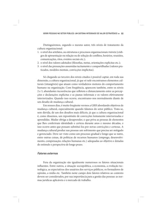 GERIR PESSOAS NO SETOR PÚBLICO: UM SISTEMA INTEGRADO DE VALOR ESTRATÉGICO   93




      Distinguiremos, segundo o mesmo autor, três níveis de tratamento da
cultura organizacional:
1. o nível dos artefatos, ou estruturas e processos organizacionais visíveis (códi-
   gos de apresentação ou relação ou de solução de conflitos, horários, reuniões,
   comunicações, ritos, eventos sociais etc.);
2. o nível dos valores adotados (filosofias, metas, orientações explícitas etc.);
3. o nível das presunções assumidas tacitamente e compartilhadas (valores pra-
   ticados, modelos mentais, convicções implícitas).

      Só chegando ao terceiro dos níveis citados é possível captar, em toda sua
dimensão, a cultura organizacional, já que só nele encontramos elementos cul-
turais (intangíveis) que atuam como verdadeiros motores do comportamento
humano na organização. Com freqüência, aparecem também, entre os níveis
2 e 3, abundantes incoerências que refletem o distanciamento entre as percep-
ções e declarações explícitas e as pautas informais e os valores efetivamente
interiorizados. Quando isso ocorre, encontramo-nos normalmente diante de
um desafio de mudança cultural.
      Em nossos dias, é muito freqüente vermos a GRH abordando objetivos de
mudança cultural, especialmente quando falamos do setor público. Trata-se,
sem dúvida, de um dos desafios mais difíceis, já que a cultura organizacional
é, como dissemos, um repositósito de convicções lentamente interiorizadas e
aprendidas. Mudar obriga a desaprender, o que priva as pessoas de elementos
que lhes conferiram identidade e certeza durante anos e mesmo décadas, e
isso ocorre antes que possam substituí-los por novas convicções e certezas. A
mudança cultural produz nas pessoas um sofrimento que precisa ser mitigado
e gerenciado. Deve ser visto como um processo gradual e longo que se nutre,
entre outras coisas, de políticas de recursos humanos (emprego, desenvolvi-
mento, compensação, relações humanas etc.) adequadas ao objetivo e dotadas
de estímulo e perspectiva de longo prazo.


Fatores externos

      Fora da organização são igualmente numerosos os fatores situacionais
influentes. Entre outros, a situação sociopolítica, a economia, a evolução tec-
nológica, as expectativas dos usuários dos serviços públicos, os formadores de
opinião, a mídia etc. Também neste campo dois fatores relativos ao contexto
devem ser considerados, por sua importância para a gestão das pessoas: as nor-
mas jurídicas aplicáveis e o mercado de trabalho.
 