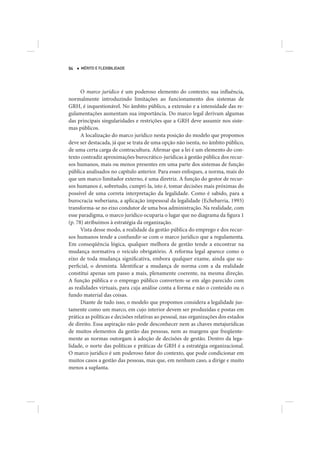 94   MÉRITO E FLEXIBILIDADE




      O marco jurídico é um poderoso elemento do contexto; sua influência,
normalmente introduzindo limitações ao funcionamento dos sistemas de
GRH, é inquestionável. No âmbito público, a extensão e a intensidade das re-
gulamentações aumentam sua importância. Do marco legal derivam algumas
das principais singularidades e restrições que a GRH deve assumir nos siste-
mas públicos.
      A localização do marco jurídico nesta posição do modelo que propomos
deve ser destacada, já que se trata de uma opção não isenta, no âmbito público,
de uma certa carga de contracultura. Afirmar que a lei é um elemento do con-
texto contradiz aproximações burocrático-jurídicas à gestão pública dos recur-
sos humanos, mais ou menos presentes em uma parte dos sistemas de função
pública analisados no capítulo anterior. Para esses enfoques, a norma, mais do
que um marco limitador externo, é uma diretriz. A função do gestor de recur-
sos humanos é, sobretudo, cumpri-la, isto é, tomar decisões mais próximas do
possível de uma correta interpretação da legalidade. Como é sabido, para a
burocracia weberiana, a aplicação impessoal da legalidade (Echebarria, 1993)
transforma-se no eixo condutor de uma boa administração. Na realidade, com
esse paradigma, o marco jurídico ocuparia o lugar que no diagrama da figura 1
(p. 78) atribuímos à estratégia da organização.
      Vista desse modo, a realidade da gestão pública do emprego e dos recur-
sos humanos tende a confundir-se com o marco jurídico que a regulamenta.
Em conseqüência lógica, qualquer melhora de gestão tende a encontrar na
mudança normativa o veículo obrigatório. A reforma legal aparece como o
eixo de toda mudança significativa, embora qualquer exame, ainda que su-
perficial, o desminta. Identificar a mudança de norma com a da realidade
constitui apenas um passo a mais, plenamente coerente, na mesma direção.
A função pública e o emprego público convertem-se em algo parecido com
as realidades virtuais, para cuja análise conta a forma e não o conteúdo ou o
fundo material das coisas.
      Diante de tudo isso, o modelo que propomos considera a legalidade jus-
tamente como um marco, em cujo interior devem ser produzidas e postas em
prática as políticas e decisões relativas ao pessoal, nas organizações dos estados
de direito. Essa aspiração não pode desconhecer nem as chaves metajurídicas
de muitos elementos da gestão das pessoas, nem as margens que freqüente-
mente as normas outorgam à adoção de decisões de gestão. Dentro da lega-
lidade, o norte das políticas e práticas de GRH é a estratégia organizacional.
O marco jurídico é um poderoso fator do contexto, que pode condicionar em
muitos casos a gestão das pessoas, mas que, em nenhum caso, a dirige e muito
menos a suplanta.
 