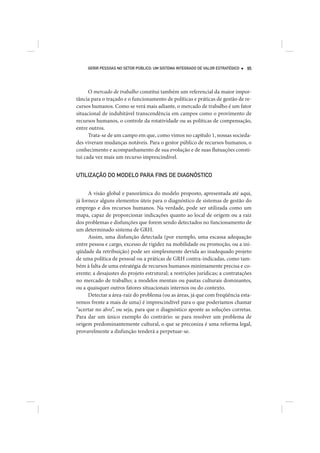 GERIR PESSOAS NO SETOR PÚBLICO: UM SISTEMA INTEGRADO DE VALOR ESTRATÉGICO   95




      O mercado de trabalho constitui também um referencial da maior impor-
tância para o traçado e o funcionamento de políticas e práticas de gestão de re-
cursos humanos. Como se verá mais adiante, o mercado de trabalho é um fator
situacional de indubitável transcendência em campos como o provimento de
recursos humanos, o controle da rotatividade ou as políticas de compensação,
entre outros.
      Trata-se de um campo em que, como vimos no capítulo 1, nossas socieda-
des viveram mudanças notáveis. Para o gestor público de recursos humanos, o
conhecimento e acompanhamento de sua evolução e de suas flutuações consti-
tui cada vez mais um recurso imprescindível.


UTILIZAÇÃO DO MODELO PARA FINS DE DIAGNÓSTICO


      A visão global e panorâmica do modelo proposto, apresentada até aqui,
já fornece alguns elementos úteis para o diagnóstico de sistemas de gestão do
emprego e dos recursos humanos. Na verdade, pode ser utilizada como um
mapa, capaz de proporcionar indicações quanto ao local de origem ou a raiz
dos problemas e disfunções que forem sendo detectados no funcionamento de
um determinado sistema de GRH.
      Assim, uma disfunção detectada (por exemplo, uma escassa adequação
entre pessoa e cargo, excesso de rigidez na mobilidade ou promoção, ou a ini-
qüidade da retribuição) pode ser simplesmente devida ao inadequado projeto
de uma política de pessoal ou a práticas de GRH contra-indicadas, como tam-
bém à falta de uma estratégia de recursos humanos minimamente precisa e co-
erente; a desajustes do projeto estrutural; a restrições jurídicas; a contratações
no mercado de trabalho; a modelos mentais ou pautas culturais dominantes,
ou a quaisquer outros fatores situacionais internos ou do contexto.
      Detectar a área-raiz do problema (ou as áreas, já que com freqüência esta-
remos frente a mais de uma) é imprescindível para o que poderíamos chamar
“acertar no alvo”, ou seja, para que o diagnóstico aponte as soluções corretas.
Para dar um único exemplo do contrário: se para resolver um problema de
origem predominantemente cultural, o que se preconiza é uma reforma legal,
provavelmente a disfunção tenderá a perpetuar-se.
 