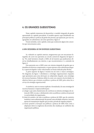 4. OS GRANDES SUBSISTEMAS

     Neste capítulo trataremos de desenvolver o modelo integrado de gestão
apresentado no capítulo precedente. O modelo aparece aqui desdobrado nas
principais políticas e práticas de gestão das pessoas, que aparecem, por sua vez,
agrupadas em subsistemas, tal como apresenta a figura 4.
     Foram incluídas, neste capítulo, notas que esclarecem alguns dos concei-
tos que mencionamos antes.


A GRH DESDOBRA-SE EM DIVERSOS SUBSISTEMAS


       Se, voltando ao capítulo anterior, imaginarmos que um mecanismo fo-
tográfico de zoom nos aproxima ao círculo central do diagrama da figura 1
(p. 78), onde havíamos situado a GRH, de tal maneira que pudéssemos ob-
servar detalhadamente seu interior, o que encontraríamos é o conteúdo da
figura 4.
       Esta apresenta-nos a GRH como um sistema integrado de gestão que se
desdobra em diversos componentes, os quais operam como subsistemas daque-
le, e aparecem ligados e inter-relacionados na forma indicada pelas flechas.
       A parte superior da figura 4 mostra-nos de novo o marco estratégico.
No diagrama da figura 1 abordamos a estratégia organizacional, enquanto
aqui apontamos para uma derivação ou subproduto daquela: uma estratégia
de recursos humanos. Podemos defini-la como um conjunto de prioridades ou
objetivos básicos que orientam as políticas e práticas de GRH, para colocá-las a
serviço da estratégia organizacional.

      A existência, mais ou menos explícita e formalizada, de uma estratégia de
recursos humanos é imprescindível para:
a) atingir o que antes chamávamos de coerência ou sintonia estratégica do sis-
   tema de GRH, ou seja, o alinhamento entre as políticas e práticas de pessoal
   e as prioridades da organização;
b) dotar de sentido e de valor as políticas e práticas de GRH, que do contrário
   tenderão à mera administração de pessoal, uma atividade rotineira e inercial,
   apenas de manutenção daquilo que já existe, privada de impulso próprio;
c) tornar possível a inovação nas políticas e práticas de GRH, bem como a
   adaptação desta às exigências decorrentes das mudanças no ambiente das
   organizações públicas.
 