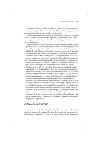 OS GRANDES SUBSISTEMAS    99




      Por último, no nível inferior encontra-se a gestão das relações humanas
e sociais, que integra a dimensão coletiva da GRH e se relaciona, por sua vez,
com todos os subsistemas mencionados anteriormente.
      São três os requisitos imprescindíveis para que um conjunto de políticas
e práticas de GRH funcione, em uma organização determinada, como um sis-
tema integrado, capaz de acrescentar valor e contribuir para alcançar os obje-
tivos organizacionais.
1. Em primeiro lugar, é preciso que todos os subsistemas enunciados estejam
   operativos, ou seja, que haja um conjunto mínimo de políticas e práticas de
   pessoal coerentes, permitindo inferir racionalmente a existência e operacio-
   nalidade de cada subsistema. Se não for assim, ou seja, no caso de que haja
   vazios ou lacunas no campo ocupado por alguns subsistemas, toda a integra-
   ção sistêmica da GRH ficaria enfraquecida. Assim, por exemplo, se não hou-
   ver uma avaliação do desempenho minimamente formalizada, os processos
   de promoção e carreira ficarão privados de insumos básicos para desenvol-
   ver-se adequadamente. A tendência será realizar promoções arbitrárias, ou
   então baseadas na antiguidade ou no merecimento puramente formais.
2. Os subsistemas da GRH deverão, além disso, funcionar interligados, na for-
   ma indicada pelas flechas da figura 2 (p. 86), como explicaremos adiante,
   mais detalhadamente. Assim, para dar também um exemplo, se não existe
   interligação operativa entre o projeto dos postos e perfis e os processos de
   incorporação de pessoal (ou seja, se cada subsistema opera isolado) dificil-
   mente se conseguirá idoneidade nas atribuições das pessoas às tarefas.
3. Por último, todos os subsistemas devem ser vistos como aplicações de uma
   estratégia de recursos humanos, derivada da estratégia organizacional, e
   através dela mantidos coesos. Uma política ou prática de pessoal não pode
   ser julgada, como já dissemos, à margem desta coerência básica. Por exem-
   plo, se uma política de retribuição variável ligada ao desempenho remunera
   objetivos que não coincidem com claras prioridades organizacionais, mes-
   mo que aja de forma tecnicamente irrepreensível, estará contribuindo para
   desviar indevidamente a conduta dos empregados e causando, na realidade,
   um prejuízo à organização.


DESCRIÇÃO DOS SUBSISTEMAS


      A seguir, vamos abordar a descrição dos subsistemas apresentada pela fi-
gura 4, que acabamos de enunciar. O objetivo deste tópico não é fazer uma aná-
lise aprofundada das políticas e práticas de GRH em cada um dos âmbitos em
 
