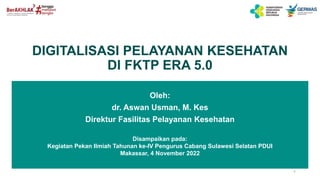 DIGITALISASI PELAYANAN KESEHATAN
DI FKTP ERA 5.0
1
Oleh:
dr. Aswan Usman, M. Kes
Direktur Fasilitas Pelayanan Kesehatan
Disampaikan pada:
Kegiatan Pekan Ilmiah Tahunan ke-IV Pengurus Cabang Sulawesi Selatan PDUI
Makassar, 4 November 2022
 