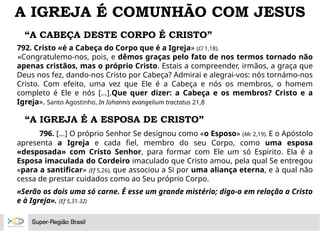 “A CABEÇA DESTE CORPO É CRISTO”
792. Cristo «é a Cabeça do Corpo que é a Igreja» (Cl 1,18).
«Congratulemo-nos, pois, e dêmos graças pelo fato de nos termos tornado não
apenas cristãos, mas o próprio Cristo. Estais a compreender, irmãos, a graça que
Deus nos fez, dando-nos Cristo por Cabeça? Admirai e alegrai-vos: nós tornámo-nos
Cristo. Com efeito, uma vez que Ele é a Cabeça e nós os membros, o homem
completo é Ele e nós [...].Que quer dizer: a Cabeça e os membros? Cristo e a
Igreja». Santo Agostinho, In Iohannis evangelium tractatus 21,8
A IGREJA É COMUNHÃO COM JESUS
“A IGREJA É A ESPOSA DE CRISTO”
796. [...] O próprio Senhor Se designou como «o Esposo» (Mc 2,19). E o Apóstolo
apresenta a Igreja e cada fiel, membro do seu Corpo, como uma esposa
«desposada» com Cristo Senhor, para formar com Ele um só Espírito. Ela é a
Esposa imaculada do Cordeiro imaculado que Cristo amou, pela qual Se entregou
«para a santificar» (Ef 5,26), que associou a Si por uma aliança eterna, e à qual não
cessa de prestar cuidados como ao Seu próprio Corpo.
«Serão os dois uma só carne. É esse um grande mistério; digo-o em relação a Cristo
e à Igreja». (Ef 5,31-32)
 