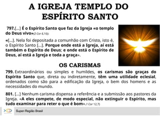 A IGREJA TEMPLO DO
ESPÍRITO SANTO
797.[...] É o Espírito Santo que faz da Igreja «o templo
do Deus vivo»(2 Cor 6,16):
«[...]. Nela foi depositada a comunhão com Cristo, isto é,
o Espírito Santo [...]. Porque onde está a Igreja, aí está
também o Espírito de Deus; e onde está o Espírito de
Deus, aí está a Igreja e toda a graça».
799. Extraordinários ou simples e humildes, os carismas são graças do
Espírito Santo que, direta ou indiretamente, têm uma utilidade eclesial,
ordenados como são para a edificação da Igreja, o bem dos homens e as
necessidades do mundo.
801. [...] Nenhum carisma dispensa a referência e a submissão aos pastores da
Igreja. «A eles compete, de modo especial, não extinguir o Espírito, mas
tudo examinar para reter o que é bom».1 Cor 12,7)
OS CARISMAS
 