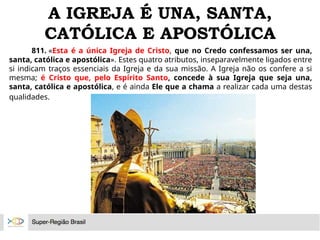 A IGREJA É UNA, SANTA,
CATÓLICA E APOSTÓLICA
811. «Esta é a única Igreja de Cristo, que no Credo confessamos ser una,
santa, católica e apostólica». Estes quatro atributos, inseparavelmente ligados entre
si indicam traços essenciais da Igreja e da sua missão. A Igreja não os confere a si
mesma; é Cristo que, pelo Espírito Santo, concede à sua Igreja que seja una,
santa, católica e apostólica, e é ainda Ele que a chama a realizar cada uma destas
qualidades.
 