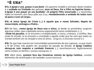 “É UNA”
813. A Igreja é una, graças à sua fonte: «O supremo modelo e princípio deste mistério
é a unidade na Trindade das pessoas, dum só Deus, Pai e Filho no Espírito Santo».
A Igreja é una graças ao seu fundador: «O próprio Filho encarnado [...] reconciliou
todos os homens com Deus pela sua Cruz, restabelecendo a unidade de todos num
só povo e num só Corpo».
816. «A única Igreja de Cristo [...] é aquela que o nosso Salvador, depois da
ressurreição, entregou a Pedro».
817. De fato, «nesta Igreja de Deus una e única, já desde os primórdios surgiram
algumas cisões, que o Apóstolo censura asperamente como condenáveis. [...]:
«Onde há pecados, aí se encontra a multiplicidade, o cisma, a heresia, o conflito. Mas
onde há virtude, aí se encontra a unicidade e aquela união que faz com que todos os
crentes tenham um só coração e uma só alma». (Orígenes, In Ezechielem homilia 9,1)
818. Os que hoje nascem em comunidades provenientes de tais rupturas, «e que vivem
a fé de Cristo, não podem ser acusados do pecado da divisão. A Igreja Católica
abraça-os com respeito e caridade fraterna [...] reconhecem-nos legitimamente
como irmãos no Senhor». (Unitatis redintegratio, 3)
819. Além disso, existem fora das fronteiras visíveis da Igreja Católica, «muitos
elementos de santificação e de verdade» (Lumen Gentium,8).
 