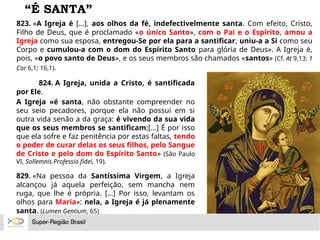 “É SANTA”
823. «A Igreja é [...], aos olhos da fé, indefectivelmente santa. Com efeito, Cristo,
Filho de Deus, que é proclamado «o único Santo», com o Pai e o Espírito, amou a
Igreja como sua esposa, entregou-Se por ela para a santificar, uniu-a a Si como seu
Corpo e cumulou-a com o dom do Espírito Santo para glória de Deus». A Igreja é,
pois, «o povo santo de Deus», e os seus membros são chamados «santos» (Cf. At 9,13: 1
Cor 6,1; 16,1).
824. A Igreja, unida a Cristo, é santificada
por Ele.
A Igreja «é santa, não obstante compreender no
seu seio pecadores, porque ela não possui em si
outra vida senão a da graça: é vivendo da sua vida
que os seus membros se santificam;[...] É por isso
que ela sofre e faz penitência por estas faltas, tendo
o poder de curar delas os seus filhos, pelo Sangue
de Cristo e pelo dom do Espírito Santo» (São Paulo
VI, Sollemnis Professio fidei, 19).
829. «Na pessoa da Santíssima Virgem, a Igreja
alcançou já aquela perfeição, sem mancha nem
ruga, que lhe é própria. [...] Por isso, levantam os
olhos para Maria»: nela, a Igreja é já plenamente
santa. (Lumen Gentium, 65)
 
