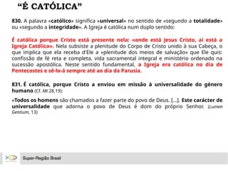 “É CATÓLICA”
830. A palavra «católico» significa «universal» no sentido de «segundo a totalidade»
ou «segundo a integridade». A Igreja é católica num duplo sentido:
É católica porque Cristo está presente nela: «onde está Jesus Cristo, aí está a
Igreja Católica». Nela subsiste a plenitude do Corpo de Cristo unido à sua Cabeça, o
que implica que ela receba d'Ele a «plenitude dos meios de salvação» que Ele quis:
confissão de fé reta e completa, vida sacramental integral e ministério ordenado na
sucessão apostólica. Neste sentido fundamental, a Igreja era católica no dia de
Pentecostes e sê-lo-á sempre até ao dia da Parusia.
831. É católica, porque Cristo a enviou em missão à universalidade do género
humano (Cf. Mt 28,19):
«Todos os homens são chamados a fazer parte do povo de Deus. [...]. Este carácter de
universalidade que adorna o povo de Deus é dom do próprio Senhor. (Lumen
Gentium, 13)
 