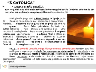 “É CATÓLICA”
 A IGREJA e os NÃO-CRISTÃOS
839. «Aqueles que ainda não receberam o Evangelho estão também, de uma de ou
outra forma, ordenados ao povo de Deus» (Lumen Gentium, 16)
A relação da Igreja com o Povo Judaico. A Igreja, povo
de Deus na nova Aliança, ao perscrutar o seu próprio
mistério, descobre o laço que a une ao povo judaico, «a
quem Deus falou primeiro». Ao invés das
outras religiões não cristãs, a fé judaica é já uma
resposta à revelação de Deus na antiga Aliança. É ao povo
judaico que «pertencem a adoção filial, a glória, as
alianças, a legislação, o culto, as promessas [...] e os
patriarcas; desse povo Cristo nasceu segundo a carne»
(Rm 9,4-5); porque «os dons e o chamamento de
Deus são irrevogáveis» (Rm 11,29).
840. [...] o povo de Deus da Antiga Aliança e o novo povo de Deus tendem para fins
análogos: a esperança da vinda (ou do regresso) do Messias. [...] dum lado, a do
regresso do Messias, morto e ressuscitado, reconhecido como Senhor e Filho de
Deus: do outro, a da vinda no fim dos tempos do Messias, cujos traços
permanecem velados [...] pelo drama da ignorância ou do falso conhecimento de
Cristo Jesus.
 