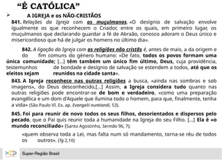 “É CATÓLICA”
 A IGREJA e os NÃO-CRISTÃOS
841. Relações da Igreja com os muçulmanos. «O desígnio de salvação envolve
igualmente os que reconhecem o Criador, entre os quais, em primeiro lugar, os
muçulmanos que declarando guardar a fé de Abraão, conosco adoram o Deus único e
misericordioso que há de julgar os homens no último dia».
842. A ligação da Igreja com as religiões não cristãs é, antes de mais, a da origem e
do fim comuns do género humano: «De fato, todos os povos formam uma
única comunidade; [...] têm também um único fim último, Deus, cuja providência,
testemunhos de bondade e desígnio de salvação se estendem a todos, até que os
eleitos sejam reunidos na cidade santa».
843. A Igreja reconhece nas outras religiões a busca, «ainda nas sombras e sob
imagens», do Deus desconhecido,[...] Assim, a Igreja considera tudo quanto nas
outras religiões pode encontrar-se de bom e verdadeiro, «como uma preparação
evangélica e um dom d'Aquele que ilumina todo o homem, para que, finalmente, tenha
a vida» (São Paulo VI. Ex. ap. Evangelii nuntiandi, 53).
845. Foi para reunir de novo todos os seus filhos, desorientados e dispersos pelo
pecado, que o Pai quis reunir toda a humanidade na Igreja do seu Filho. [...] Ela é «o
mundo reconciliado» (Santo Agostinho, Sermão 96, 7);
«quem observa toda a Lei, mas falta num só mandamento, torna-se réu de todos
os outros». (Tg 2,10)
 