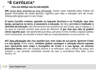 “É CATÓLICA”
 Fora da IGREJA não há SALVAÇÃO
846. Como deve entender-se esta afirmação, tantas vezes repetida pelos Padres da
Igreja? Formulada de modo positivo, significa que toda a salvação vem de Cristo-
Cabeça pela Igreja que é o seu Corpo:
O santo Concílio «ensina, apoiado na Sagrada Escritura e na Tradição, que esta
Igreja, peregrina na terra, é necessária à salvação. De fato, só Cristo é mediador e
caminho de salvação. Ora, Ele torna-Se-nos presente no seu Corpo, que é a Igreja. [...]
na qual os homens entram pela porta do Batismo. É por isso que não se podem
salvar aqueles que, não ignorando que Deus, por Jesus Cristo, fundou a Igreja Católica
como necessária, se recusam a entrar nela ou a nela perseverar» (Lumen Gentium, 14).
847. Esta afirmação não visa aqueles que, sem culpa da sua parte, ignoram Cristo
e a sua igreja: «Com efeito, também podem conseguir a salvação eterna aqueles
que, ignorando sem culpa o Evangelho de Cristo e a sua Igreja, no entanto
procuram Deus com um coração sincero e se esforçam, sob o influxo da graça, por
cumprir a sua vontade conhecida através do que a consciência lhes dita» (Lumen
Gentium, 16)
 