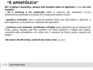 “É APOSTÓLICA”
857. A Igreja é apostólica, porque está fundada sobre os Apóstolos. E isso em três
sentidos:
– foi e continua a ser construída sobre o «alicerce dos Apóstolos» (Ef 2,20),
testemunhas escolhidas e enviadas em missão pelo próprio Cristo;
– guarda e transmite, com a ajuda do Espírito Santo que nela habita, a doutrina, o
bom depósito, as sãs palavras recebidas dos Apóstolos;
– continua a ser ensinada, santificada e dirigida pelos Apóstolos até ao regresso de
Cristo, graças àqueles que lhes sucedem no ofício pastoral: o colégio dos bispos,
«assistido pelos presbíteros, em união com o sucessor de Pedro, pastor supremo da
Igreja»:
«Tal como o Pai Me enviou, assim Eu vos envio a vós». (Jo 20,21)
 