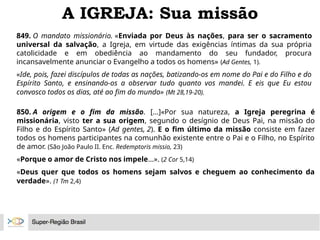 A IGREJA: Sua missão
849. O mandato missionário. «Enviada por Deus às nações, para ser o sacramento
universal da salvação, a Igreja, em virtude das exigências íntimas da sua própria
catolicidade e em obediência ao mandamento do seu fundador, procura
incansavelmente anunciar o Evangelho a todos os homens» (Ad Gentes, 1).
«Ide, pois, fazei discípulos de todas as nações, batizando-os em nome do Pai e do Filho e do
Espírito Santo, e ensinando-os a observar tudo quanto vos mandei. E eis que Eu estou
convosco todos os dias, até ao fim do mundo» (Mt 28,19-20).
850. A origem e o fim da missão. [...]«Por sua natureza, a Igreja peregrina é
missionária, visto ter a sua origem, segundo o desígnio de Deus Pai, na missão do
Filho e do Espírito Santo» (Ad gentes, 2). E o fim último da missão consiste em fazer
todos os homens participantes na comunhão existente entre o Pai e o Filho, no Espírito
de amor. (São João Paulo II. Enc. Redemptoris missio, 23)
«Porque o amor de Cristo nos impele...». (2 Cor 5,14)
«Deus quer que todos os homens sejam salvos e cheguem ao conhecimento da
verdade». (1 Tm 2,4)
 