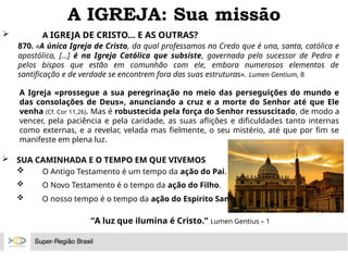 A IGREJA: Sua missão
 A IGREJA DE CRISTO... E AS OUTRAS?
870. «A única Igreja de Cristo, da qual professamos no Credo que é una, santa, católica e
apostólica, [...] é na Igreja Católica que subsiste, governada pelo sucessor de Pedro e
pelos bispos que estão em comunhão com ele, embora numerosos elementos de
santificação e de verdade se encontrem fora das suas estruturas». Lumen Gentium, 8
A Igreja «prossegue a sua peregrinação no meio das perseguições do mundo e
das consolações de Deus», anunciando a cruz e a morte do Senhor até que Ele
venha (Cf. Cor 11,26). Mas é robustecida pela força do Senhor ressuscitado, de modo a
vencer, pela paciência e pela caridade, as suas aflições e dificuldades tanto internas
como externas, e a revelar, velada mas fielmente, o seu mistério, até que por fim se
manifeste em plena luz.
 SUA CAMINHADA E O TEMPO EM QUE VIVEMOS
 O Antigo Testamento é um tempo da ação do Pai.
 O Novo Testamento é o tempo da ação do Filho.
 O nosso tempo é o tempo da ação do Espírito Santo.
“A luz que ilumina é Cristo.” Lumen Gentius – 1
 