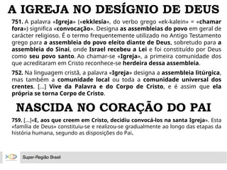 A IGREJA NO DESÍGNIO DE DEUS
751. A palavra «Igreja» («ekklesía», do verbo grego «ek-kalein» = «chamar
fora») significa «convocação». Designa as assembleias do povo em geral de
carácter religioso. É o termo frequentemente utilizado no Antigo Testamento
grego para a assembleia do povo eleito diante de Deus, sobretudo para a
assembleia do Sinai, onde Israel recebeu a Lei e foi constituído por Deus
como seu povo santo. Ao chamar-se «Igreja», a primeira comunidade dos
que acreditaram em Cristo reconhece-se herdeira dessa assembleia.
752. Na linguagem cristã, a palavra «Igreja» designa a assembleia litúrgica,
mas também a comunidade local ou toda a comunidade universal dos
crentes. [...] Vive da Palavra e do Corpo de Cristo, e é assim que ela
própria se torna Corpo de Cristo.
NASCIDA NO CORAÇÃO DO PAI
759. [...]«E, aos que creem em Cristo, decidiu convocá-los na santa Igreja». Esta
«família de Deus» constituiu-se e realizou-se gradualmente ao longo das etapas da
história humana, segundo as disposições do Pai.
 