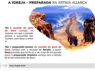 A IGREJA – PREPARADA NA ANTIGA ALIANÇA
761. A reunião do povo
de Deus começa no
instante em que o pecado
destrói a comunhão dos
homens com Deus e entre
si.
762. A preparação remota da reunião do povo de
Deus começa com a vocação de Abraão, a quem
Deus promete que há de vir a ser o pai de um grande
povo. A preparação imediata começa com a eleição
de Israel como povo de Deus.
 