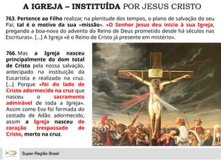 A IGREJA – INSTITUÍDA POR JESUS CRISTO
763. Pertence ao Filho realizar, na plenitude dos tempos, o plano de salvação do seu
Pai; tal é o motivo da sua «missão». «O Senhor Jesus deu início à sua Igreja,
pregando a boa-nova do advento do Reino de Deus prometido desde há séculos nas
Escrituras». [...] A Igreja «é o Reino de Cristo já presente em mistério».
766. Mas a Igreja nasceu
principalmente do dom total
de Cristo pela nossa salvação,
antecipado na instituição da
Eucaristia e realizado na cruz.
[...] Porque «foi do lado de
Cristo adormecido na cruz que
nasceu o sacramento
admirável de toda a Igreja».
Assim como Eva foi formada do
costado de Adão adormecido,
assim a Igreja nasceu do
coração trespassado de
Cristo, morto na cruz.
 