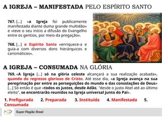 A IGREJA – MANIFESTADA PELO ESPÍRITO SANTO
767. [...] «a Igreja foi publicamente
manifestada diante duma grande multidão»
e «teve o seu início a difusão do Evangelho
entre os gentios, por meio da pregação».
768. [...] o Espírito Santo «enriquece-a e
guia-a com diversos dons hierárquicos e
carismáticos».
A IGREJA – CONSUMADA NA GLÓRIA
769. «A Igreja [...] só na glória celeste alcançará a sua realização acabada»,
quando do regresso glorioso de Cristo. Até esse dia, «a Igreja avança na sua
peregrinação por entre as perseguições do mundo e das consolações de Deus»
[...] Só então é que «todos os justos, desde Adão, "desde o justo Abel até ao último
eleito", se encontrarão reunidos na Igreja universal junto do Pai».
1. Prefigurada 2. Preparada 3. Instituída 4. Manifestada 5.
Consumada
 
