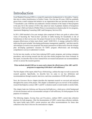7
Introduction
Good Shepherd Housing (GSH) is a nonprofit organization headquartered in Alexandria, Virginia,
that aims to reduce homelessness in Fairfax County. Over the past 40 years, GSH has gradually
grown from a small volunteer-led initiative to an organization that now provides housing to over
77 households a year. GSH has not conducted a formal evaluation of the impact of their programs
in the past, but in the summer of 2014, they asked our team of graduate students at Georgetown
University’s McCourt School of Public Policy to recommend an evaluation plan for two programs,
Apartments Budgeting Counseling (ABC) and Emergency Services (ES).
In 2011, GSH launched a five-year strategic plan comprised of three core goals to achieve their
vision of becoming the “best-in-class” provider of stable housing for households at risk of
homelessness in their service area. Our project focused on one of those three goals, “increas[ing]
program effectiveness to better meet clients’ needs” (GSH 2011). A strategy outlined by GSH in
achieving this goal included “developing performance management capability,” and three specific
sub-strategies (or tactics) were proposed. Our project pursued two of these tactics from the strategic
plan: developing quantitative measures for GSH’s program effectiveness and developing
comprehensive surveys to administer to clients.
For the last nine months, we have been studying GSH’s goals, programs, and existing evaluation
procedures, and reviewing research into the ways that similar programs have been evaluated. In
this report, we describe what we have learned from our research and present our recommendations
on how to answer the research question:
What methods should GSH use to assess and evaluate the effectiveness of the ABC and ES
programs in supporting GSH client’s self-sufficiency?
The first chapter of this report, titled Project Methodology, outlines the steps we took to answer the
research question. Specifically, we describe how we came to our key definitions and
recommendations through research, interviews, and close consultation of GSH staff members.
Next, the Literature Review chapter describes the important research we surveyed and analyzed
throughout the course of the project. This chapter is intended to give an overview of the academic
research that helped us connect ABC’s and ES’ evaluation needs to tested models in similar fields.
This chapter leads into Defining and Measuring Self-Sufficiency, which gives a brief background
of relevant literature and our recommended concepts of self-sufficiency for both programs for the
purposes of evaluation.
The following chapter, Existing Data and Procedures, outlines GSH’s current data collection
practices for both programs. After the documentation of GSH’s current data collection methods,
this report builds upon GSH’s current practices and offers recommendations for future data
collection in the Data Collection Recommendations chapter.
 