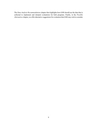 8
The Data Analysis Recommendations chapter then highlights how GSH should use the data that is
collected to implement and interpret evaluations for both programs. Finally, in the Possible
Alternatives chapter, we offer alternative suggestions for evaluation that GSH may wish to consider.
 