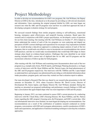 9
Project Methodology
In order to develop our recommendations for GSH’s two programs, Ms. Gail Williams, the Deputy
Director at GSH at the time, introduced us to the project by providing us with relevant documents
and information. Upon examining the original proposal drafted by GSH, our team began our
research into what the ABC and ES programs were and how we could best approach the task of
developing a program evaluation strategy for each program.
We surveyed research findings from similar programs relating to self-sufficiency, transitional
housing, emergency grant effectiveness, and nonprofit housing evaluation. Based upon this
research and in conjunction with GSH’s project specification, we developed a series of questions
for our first client meeting. Our meeting with Ms. Gail Williams on October 3rd
, 2014, helped us
better understand the context of each of the two programs we were analyzing and shaped our
perception of GSH’s current challenges and expectations for our project. Key expectations included:
that we would develop a data-driven approach to conducting impact analysis of each of the two
programs; that we would seek cost-effective ways to incorporate our recommendations into current
GSH practices; and that we would make recommendations that would help GSH shape its future
strategic plans based on evidence-based analysis. Challenges that were identified in our initial
meeting included GSH’s current lack of digitized data for its ABC and ES programs and the
inconsistent collection of follow-up data for both programs.
After meeting with Ms. Gail Williams and examining more documentation about each of the two
programs (e.g. example entry forms, Web R reports, and Strategic Planning documents.), we began
a series of interviews with Mr. Ryan Nibblins and Ms. Patricia Lopez, the head administrators of
the ABC and ES programs respectively. Our interviews with Mr. Nibblins and Ms. Lopez helped
us understand how each program was administered by providing us with detailed information about
intake procedures, program goals, and issues they wanted our final evaluation report to address.
Our team developed a Research Plan that was shared in our research plan presentation in the fall
semester on December 5th
, 2014, where Executive Director Mr. David Levine, Director of
Development Ms. Karen Jupiter, and Deputy Director Ms. Gail Williams attended. During this
meeting we presented our proposed methodology and preliminary research findings to GSH and
had a conversation that again helped shape what was most important to GSH and this project.
Beginning in January 2015, our team continued to assess GSH’s current practices by conducting
interviews with Mr. Chuck Rifae, GSH’s Housing Director, Mr. Ryan Nibblins, and Ms. Patricia
Lopez regarding the ABC program’s housing units, the ES program, and GSH’s current data. After
our informational interviews were finished, our team began developing our recommendations. Our
recommendations are a result of the combination of academic research conducted on similar
programs, conversations with GSH and its program administrators, careful consideration of GSH’s
needs and expectations, and application of statistical modeling techniques to develop the evaluation
approaches.
 