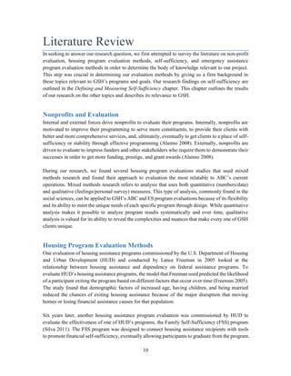 10
Literature Review
In seeking to answer our research question, we first attempted to survey the literature on non-profit
evaluation, housing program evaluation methods, self-sufficiency, and emergency assistance
program evaluation methods in order to determine the body of knowledge relevant to our project.
This step was crucial in determining our evaluation methods by giving us a firm background in
these topics relevant to GSH’s programs and goals. Our research findings on self-sufficiency are
outlined in the Defining and Measuring Self-Sufficiency chapter. This chapter outlines the results
of our research on the other topics and describes its relevance to GSH.
Nonprofits and Evaluation
Internal and external forces drive nonprofits to evaluate their programs. Internally, nonprofits are
motivated to improve their programming to serve more constituents, to provide their clients with
better and more comprehensive services, and, ultimately, eventually to get clients to a place of self-
sufficiency or stability through effective programming (Alaimo 2008). Externally, nonprofits are
driven to evaluate to impress funders and other stakeholders who require them to demonstrate their
successes in order to get more funding, prestige, and grant awards (Alaimo 2008).
During our research, we found several housing program evaluations studies that used mixed
methods research and found their approach to evaluation the most relatable to ABC’s current
operations. Mixed methods research refers to analysis that uses both quantitative (numbers/data)
and qualitative (feelings/personal survey) measures. This type of analysis, commonly found in the
social sciences, can be applied to GSH’s ABC and ES program evaluations because of its flexibility
and its ability to meet the unique needs of each specific program through design. While quantitative
analysis makes it possible to analyze program results systematically and over time, qualitative
analysis is valued for its ability to reveal the complexities and nuances that make every one of GSH
clients unique.
Housing Program Evaluation Methods
One evaluation of housing assistance programs commissioned by the U.S. Department of Housing
and Urban Development (HUD) and conducted by Lance Freeman in 2005 looked at the
relationship between housing assistance and dependency on federal assistance programs. To
evaluate HUD’s housing assistance programs, the model that Freeman used predicted the likelihood
of a participant exiting the program based on different factors that occur over time (Freeman 2005).
The study found that demographic factors of increased age, having children, and being married
reduced the chances of exiting housing assistance because of the major disruption that moving
homes or losing financial assistance causes for that population.
Six years later, another housing assistance program evaluation was commissioned by HUD to
evaluate the effectiveness of one of HUD’s programs, the Family Self-Sufficiency (FSS) program
(Silva 2011). The FSS program was designed to connect housing assistance recipients with tools
to promote financial self-sufficiency, eventually allowing participants to graduate from the program.
 