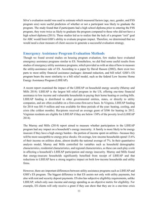 11
Silva’s evaluation model was used to estimate which measured factors (age, race, gender, and FSS
program size) were useful predictors of whether or not a participant was likely to graduate the
program. The study found that if participants had a high school diploma prior to entering the FSS
program, they were twice as likely to graduate the program compared to those who did not have a
high school diploma (2011). These studies led us to realize that the lack of a program “exit” goal
for ABC would limit GSH’s ability to evaluate program impact. Therefore, we determined that we
would need a clear measure of client success to generate a successful evaluation strategy.
Emergency Assistance Program Evaluation Methods
Though we found several studies on housing program evaluation, few studies have evaluated
emergency assistance programs similar to ES. Nonetheless, we did find some useful results from
studies of emergency utility assistance programs, which provided us with an idea of how to measure
the utility-assistance side of ES. According to a paper by David Hasson (2002), there exist two
parts to most utility financial assistance packages: demand reduction, and bill relief. GSH’s ES
program bears the most similarity to a bill relief model, such as the federal Low Income Home
Energy Assistance Program (LIHEAP).
A recent report examined the impact of the LIHEAP on household energy security (Murray and
Mills 2014). LIHEAP is the largest bill relief program in the US, offering one-time financial
assistance to low income and vulnerable households in paying their home heating or cooling bills.
LIHEAP funding is distributed to other governmental entities, states, or directly to utility
companies, and are often available on a first-come-first-serve basis. In Virginia, LIHEAP funding
for 2014 was $81.9 million and was available for three periods of the year: heating, cooling, and
crisis (the coldest months). Recipients received an average grant of $306 for heating in 2012.
Virginian residents are eligible for LIHEAP if they are below 130% of the poverty level (LIHEAP
2014).
The Murray and Mills (2014) report aimed to measure whether participation in the LIHEAP
program had any impact on a household’s energy insecurity. A family is more likely to be energy
insecure if they have a high energy burden - the portion of income spent on utilities - because they
will be more susceptible to energy price shocks. On average, low-income households spend 13.6%
of their income on utilities alone, almost double the national average of 7%. In their quantitative
analysis model, Murray and Mills controlled for variables such as household demographic
characteristics, residential characteristics, and regional characteristics, as these can each play a role
in affecting a household’s LIHEAP participation and energy insecurity. Murray and Mills found
that energy-insecure households significantly benefited from receipt of LIHEAP and that
reductions to LIHEAP have a strong negative impact on both low-income households and utility
firms.
However, there are important differences between utility assistance programs such as LIHEAP and
GSH’s ES program. The biggest difference is that ES assists not only with utility payments, but
also with rent and security deposit payments. ES also has subjective eligibility requirements, unlike
LIHEAP, which only uses income and energy spending as an objective metric for eligibility. For
example, ES clients will only receive a grant if they can show that they are in a one-time crisis
 