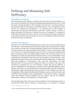13
Defining and Measuring Self-
Sufficiency
Self-Sufficiency and GSH
One of the goals of the ABC program, as stated by GSH in their ABC Curriculum Guidelines, is to
increase the self-sufficiency of its clients (Good Shepherd Housing and Family Services, Inc. 2014).
The current screening procedures in the ES program reveal that one of its primary purposes is
preventing individuals from becoming less self-sufficient due to a loss of an apartment or utility
shut-off. We confirmed that self-sufficiency is an important goal for both programs in
conversations with GSH staff. Self-sufficiency could mean a number of things, so if this is a
primary benchmark GSH should use to measure the success of its programs, it is important to
clearly define and determine how best to measure it. We reviewed research using self-sufficiency
as an evaluation measure, and in this chapter, we report our key findings and offer possible ways
to define and measure self-sufficiency.
Defining Self-Sufficiency
Our team’s review of the literature found that previous studies used a variety of measurements of
self-sufficiency.1
These measures mainly fell into three camps: those who used economic variables
such as income or savings; those who used psychological variables such as self-esteem or feelings
of control; and those who used a combination of both variables. The most relevant study to GSH
was a 1997 survey of nonprofit housing providers in the wake of a major shift of federal housing
policy towards the concept of self-sufficiency (Bratt and Keyes 1997). After their initial review of
the literature, the authors conceptualized self-sufficiency mainly as economic independence, where
an individual was self-sufficient if they did not rely on government or non-profit assistance. After
identifying 130 people to contact, they eventually spoke with staff members from 72 organizations
about their perceptions of self-sufficiency. They found that self-sufficiency was better
characterized not as a binary outcome or fixed point, but rather as a continuum. They came to this
conclusion by recognizing that, for some individuals, reaching their previous definition of
economic independence was impossible or very unlikely, as those individuals might have serious
illnesses or some form of severe drug addiction. For individuals unable to provide for themselves,
self-sufficiency might mean gaining more control over their own life or finding some other form
of independence. Others might need additional skill building or access to resources to become more
self-sufficient. The traditional binary conceptualization of self-sufficiency failed to adequately
capture the differences between individuals and their situations and thus the researchers
recommended a continuum of self-sufficiency to fix those failures.
Given the high quality of this study and its relevance to GSH as a non-profit housing provider, we
recommend that GSH adopt its definition of self-sufficiency as a continuum of economic
1
See, for example, Rosenthal’s 2007 study examining housing self-sufficiency programs.
 