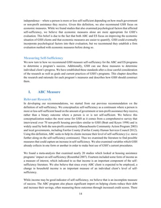 14
independence – where a person is more or less self-sufficient depending on how much government
or non-profit assistance they receive. Given this definition, we also recommend GSH focus on
economic measures. While we found studies that also examined psychological factors that affected
self-sufficiency, we believe that economic measures alone are more appropriate for GSH’s
evaluation. This belief is due to the fact that both ABC and ES focus on improving the economic
situation of GSH clients and that economic measures are easier to quantify. GSH could eventually
incorporate psychological factors into their evaluation, but we recommend they establish a firm
evaluation method with economic measures before doing so.
Measuring Self-Sufficiency
We now turn to how we recommend GSH measure self-sufficiency for the ABC and ES programs
to determine a program’s success. Additionally, GSH can use these measures to determine
individual client’s progress. We have established these standards after a close careful consideration
of the research as well as goals and current practices of GSH’s programs. This chapter describes
the research and rationale for each program’s measures and describes how GSH should construct
them.
I. ABC Measure
Relevant Research
In developing our recommendations, we started from our previous recommendation on the
definition of self-sufficiency. We conceptualize self-sufficiency as a continuum where a person is
more or less self-sufficient based on the amount of government or non-profit assistance they receive,
rather than a binary outcome where a person is or is not self-sufficient. We believe this
conceptualization makes the most sense for GSH as it comes from a comprehensive survey that
interviewed over 70 non-profit housing providers similar to GSH (Bratt and Keyes 1998) and is
widely used by both the non-profit community (Massachusetts Community Action Program 2003)
and local governments, including Fairfax County (Fairfax County Human Services Council 2012).
Using this definition, ABC seeks to help its clients increase their level of self-sufficiency (i.e. move
further along on the self-sufficiency continuum). Thus we examined the literature to find possible
measures that could capture an increase in self-sufficiency. We also examined variables which GSH
already collects in one form or another in order to make best use of GSH’s current procedures.
We found a meta-analysis that examined nearly 20 studies which looked at housing assistance
programs’ impact on self-sufficiency (Rosenthal 2007). Fourteen included some form of income as
a measure of interest, which indicated to us that income is an important component of the self-
sufficiency literature. We also believe that since every ABC client is expected to be employed, a
change in household income is an important measure of an individual client’s level of self-
sufficiency.
While income may be good indicator of self-sufficiency, we believe that is an incomplete measure
of success. The ABC program also places significant import on helping clients reduce their debt
and increase their savings, often measuring these outcomes through increased credit scores. There
 