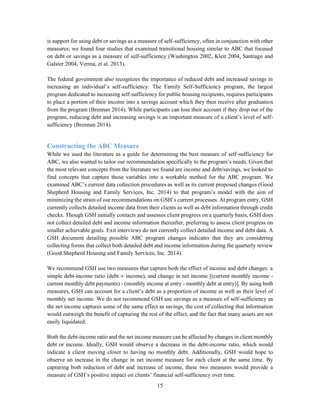 15
is support for using debt or savings as a measure of self-sufficiency, often in conjunction with other
measures; we found four studies that examined transitional housing similar to ABC that focused
on debt or savings as a measure of self-sufficiency (Washington 2002, Kleit 2004, Santiago and
Galster 2004, Verma, et al. 2013).
The federal government also recognizes the importance of reduced debt and increased savings in
increasing an individual’s self-sufficiency. The Family Self-Sufficiency program, the largest
program dedicated to increasing self-sufficiency for public housing recipients, requires participants
to place a portion of their income into a savings account which they then receive after graduation
from the program (Brennan 2014). While participants can lose their account if they drop out of the
program, reducing debt and increasing savings is an important measure of a client’s level of self-
sufficiency (Brennan 2014).
Constructing the ABC Measure
While we used the literature as a guide for determining the best measure of self-sufficiency for
ABC, we also wanted to tailor our recommendation specifically to the program’s needs. Given that
the most relevant concepts from the literature we found are income and debt/savings, we looked to
find concepts that capture those variables into a workable method for the ABC program. We
examined ABC’s current data collection procedures as well as its current proposed changes (Good
Shepherd Housing and Family Services, Inc. 2014) to that program’s model with the aim of
minimizing the strain of our recommendations on GSH’s current processes. At program entry, GSH
currently collects detailed income data from their clients as well as debt information through credit
checks. Though GSH initially contacts and assesses client progress on a quarterly basis, GSH does
not collect detailed debt and income information thereafter, preferring to assess client progress on
smaller achievable goals. Exit interviews do not currently collect detailed income and debt data. A
GSH document detailing possible ABC program changes indicates that they are considering
collecting forms that collect both detailed debt and income information during the quarterly review
(Good Shepherd Housing and Family Services, Inc. 2014).
We recommend GSH use two measures that capture both the effect of income and debt changes: a
simple debt-income ratio (debt ÷ income), and change in net income [(current monthly income -
current monthly debt payments) - (monthly income at entry - monthly debt at entry)]. By using both
measures, GSH can account for a client’s debt as a proportion of income as well as their level of
monthly net income. We do not recommend GSH use savings as a measure of self-sufficiency as
the net income captures some of the same effect as savings, the cost of collecting that information
would outweigh the benefit of capturing the rest of the effect, and the fact that many assets are not
easily liquidated.
Both the debt-income ratio and the net income measure can be affected by changes in client monthly
debt or income. Ideally, GSH would observe a decrease in the debt-income ratio, which would
indicate a client moving closer to having no monthly debt. Additionally, GSH would hope to
observe an increase in the change in net income measure for each client at the same time. By
capturing both reduction of debt and increase of income, these two measures would provide a
measure of GSH’s positive impact on clients’ financial self-sufficiency over time.
 