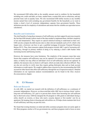 16
We recommend GSH define debt as the monthly amount owed to creditors for the household,
including rent, credit card debt, car loans, student loans, overdue bills sent to collections, and any
personal loans such as payday loans. We also recommend GSH define income as any monthly
income earned from work excluding any government benefits for the household, as we want to
isolate a client’s level of economic independence separate from government benefits. These
definitions provide for simplicity of calculations and ensure that the variables are equivalent across
calculations.
Benefits and Limitations
The chief benefits of using these measures of self-sufficiency are their support by previous research,
the fact that GSH already collects much of the data needed to implement them, and their simplicity
of use and interpretation. They require no special statistical training to understand on their own.
GSH can also compare the debt-income ratio to other relevant standards such as 0.43, which is the
largest ratio a borrower can have to get a qualified mortgage (Consumer Financial Protection
Bureau 2013). Thus, these measures capture both progress towards ABC’s goal of increasing self-
sufficiency, through its primary method of doing so by reducing a client’s debt burden while
increasing income and housing security.
However, the measures have some limitations. The simplicity of the measures mean that some
factors that comprise self-sufficiency may not be captured. For example, education level, marital
status, or family size may affect an individual’s level of self-sufficiency and are not captured. In
addition, the measures rely on clients to self-report, which can make data collection difficult. They
are also not cost-free to verify since they require getting third-party data such as bank account
information or credit reports. We sought to address these concerns by also recommending that GSH
account for other factors that affect self-sufficiency through the use of regression analysis. Detailed
information on our regression analysis recommendations can be found in the Data Analysis
Recommendations chapter.
II. ES Measure
Relevant Research
As with ABC, we started our research with the definition of self-sufficiency as a continuum of
economic independence. However, we discovered that while ABC tries to increase clients’ mid-to-
long term self-sufficiency, ES’ goal is to prevent their clients from becoming less self-sufficient
due to short-term crises. GSH has designed the ES program to offer grants to individuals facing a
utility shutoff, an eviction, or those who need a security deposit or first months’ rent for an
apartment. By keeping clients in housing and with utilities on, ES helps clients maintain their level
of self-sufficiency until they are past the crisis.
We found that existing literature on rental and utility assistance programs does not easily apply to
ES. Most programs similar to ES are government-run, and those programs tend to focus on more
 