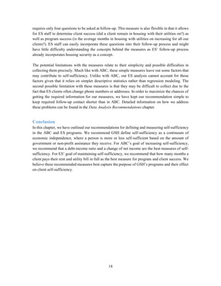 18
requires only four questions to be asked at follow-up. This measure is also flexible in that it allows
for ES staff to determine client success (did a client remain in housing with their utilities on?) as
well as program success (is the average months in housing with utilities on increasing for all our
clients?). ES staff can easily incorporate these questions into their follow-up process and might
have little difficulty understanding the concepts behind the measures as ES’ follow-up process
already incorporates housing security as a concept.
The potential limitations with the measures relate to their simplicity and possible difficulties in
collecting them precisely. Much like with ABC, these simple measures leave out some factors that
may contribute to self-sufficiency. Unlike with ABC, our ES analysis cannot account for those
factors given that it relies on simpler descriptive statistics rather than regression modeling. The
second possible limitation with these measures is that they may be difficult to collect due to the
fact that ES clients often change phone numbers or addresses. In order to maximize the chances of
getting the required information for our measures, we have kept our recommendation simple to
keep required follow-up contact shorter than in ABC. Detailed information on how we address
these problems can be found in the Data Analysis Recommendations chapter.
Conclusion
In this chapter, we have outlined our recommendations for defining and measuring self-sufficiency
in the ABC and ES programs. We recommend GSH define self-sufficiency as a continuum of
economic independence, where a person is more or less self-sufficient based on the amount of
government or non-profit assistance they receive. For ABC’s goal of increasing self-sufficiency,
we recommend that a debt-income ratio and a change of net income are the best measures of self-
sufficiency. For ES’ goal of maintaining self-sufficiency, we recommend that how many months a
client pays their rent and utility bill in full as the best measure for program and client success. We
believe these recommended measures best capture the purpose of GSH’s programs and their effect
on client self-sufficiency.
 