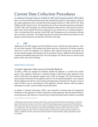 19
Current Data Collection Procedures
To understand what kind of data are available for ABC and ES programs and how GSH collects
them, we reviewed GSH internal documents that explained the purposes of the programs, analyzed
the sample application forms, and interviewed the program directors of ABC and ES, Mr. Ryan
Nibblins and Ms. Patricia Lopez. We learned that most of the existing data collected on participants
of GSH’s ABC and ES programs are collected during the intake process. These data are mostly in
paper form, and the limited data that are digitized are not relevant for our evaluation purposes.2
Also, we learned that follow-up data for both ABC and ES programs are not consistently collected
due to resources constraints. This chapter describes the current data collection procedure for each
program, and documents the existing data collected at each stage.
I. ABC
Applicants for the ABC program come from different sources: referrals from other agencies, walk-
ins, and online inquiries. GSH conducts brief phone interviews, followed by 30-minute in-person
interviews to assess the eligibility of an applicant. Data collected during these assessments can
provide a baseline against which progress may be evaluated. In theory, additional client information
is gathered and updated during and at the exit of the program. We learned, however, that the actual
practice often varies from the design.
Initial Data Collection
(A) Intake Application (Paper-based and Partially Digitized)
At intake, a GSH case manager first identifies whether the applicant is a referral from another
agency. Next, applicant information is collected through a paper-based intake application form
which is filled out by the applicant together with a GSH case manager. This form documents the
basic personal information for the applicant and his or her household dependents. It also requests
that the applicant provide his or her housing and employment information for the past 5 years in
order for GSH to get an overall picture of the applicant’s financial situation. GSH also gathers
information on clients’ current monthly income and benefits.
In addition to financial information, GSH is also interested in learning about the background
information of the applicants. It collects information on their applicants’ personal financial history,
current payments, past behaviors, criminal history, health and mental health conditions, household
2
GSH manages another dataset aside from those directly used for administering ABC and ES programs. This dataset
helps GSH contribute client data to the Fairfax County Web-based Reporting and Invoicing System (Web-R Report).
These reports show data on income level, race, ethnicity, household structure, and employment status for GSH’s clients
on a monthly basis. Since the information collected for Web-R Reports represents GSH’s clients across all their
programs, participants in ABC and ES are indistinguishable in the dataset, thus rendering the data unusable in our
analysis. In addition, GSH only consistently reports the number of client households, making demographic analysis
very difficult.
 